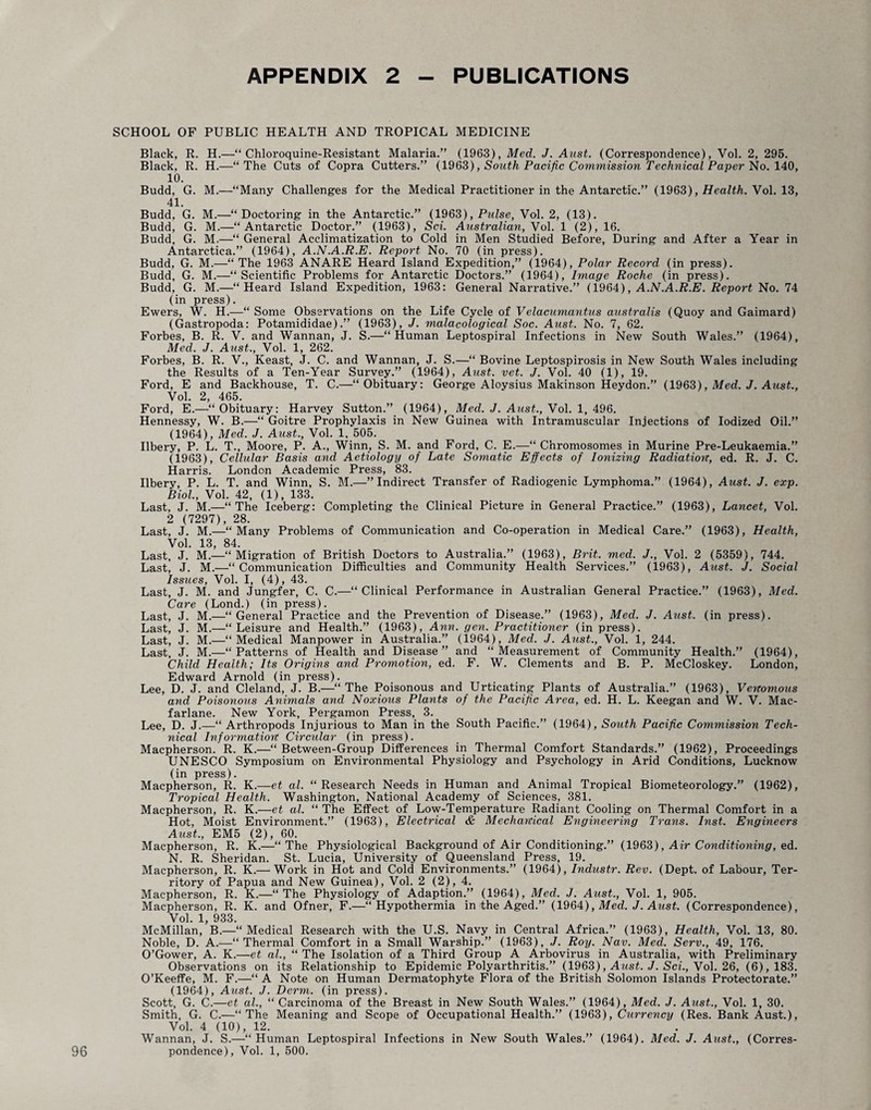 APPENDIX 2 PUBLICATIONS SCHOOL OP PUBLIC HEALTH AND TROPICAL MEDICINE Black, R. H.—“ Chloroquine-Resistant Malaria.” (1963), Med. J. Aust. (Correspondence), Vol. 2, 295. Black, R. H.—“The Cuts of Copra Cutters.” (1963), South Pacific Commission Technical Paper No. 140, 10. Budd, G. M.—“Many Challenges for the Medical Practitioner in the Antarctic.” (1963), Health. Vol. 13, 41. Budd, G. M.—“Doctoring in the Antarctic.” (1963), Piilse, Vol. 2, (13). Budd, G. M.—“Antarctic Doctor.” (1963), Sci. Australian, Vol. 1 (2), 16. Budd, G. M.—“ General Acclimatization to Cold in Men Studied Before, During and After a Year in Antarctica.” (1964), A.N.A.R.E. Report No. 70 (in press). Budd, G. M.—“ The 1963 ANARE Heard Island Expedition,” (1964), Polar Record (in press). Budd, G. M.—“Scientific Problems for Antarctic Doctors.” (1964), Image Roche (in press). Budd, G. M.—“Heard Island Expedition, 1963: General Narrative.” (1964), A.N.A.R.E. Report No. 74 (in press). Ewers, W. H.—“ Some Observations on the Life Cycle of Velacumantus australis (Quoy and Gaimard) (Gastropoda: Potamididae).” (1963), J. malacological Soc. Aust. No. 7, 62. Forbes, B. R. V. and Wannan, J. S.—“Human Leptospiral Infections in New South Wales.” (1964), Med. J. Aust., Vol. 1, 262. Forbes, B. R. V., Keast, J. C. and Wannan, J. S.—“ Bovine Leptospirosis in New South Wales including the Results of a Ten-Year Survey.” (1964), Aust. vet. J. Vol. 40 (1), 19. Ford, E and Backhouse, T. C.—“Obituary: George Alovsius Makinson Heydon.” (1963), Med. J. Aust., Vol. 2, 465. Ford, E.—“Obituary: Harvey Sutton.” (1964), Med. J. Aust., Vol. 1, 496. Hennessy, W. B.—“ Goitre Prophylaxis in New Guinea with Intramuscular Injections of Iodized Oil.” (1964), Med. J. Aust., Vol. 1, 505. Ilbery, P. L. T., Moore, P. A., Winn, S. M. and Ford, C. E.—“ Chromosomes in Murine Pre-Leukaemia.” (1963), Cellular Basis and Aetiology of Late Sojnatic Effects of Ionizing Radiation, ed. R. J. C. Harris. London Academic Press, 83. Ilbery, P. L. T. and Winn, S. M.—’’Indirect Transfer of Radiogenic Lymphoma.” (1964), Aust. J. exp. Biol, Vol. 42, (1), 133. Last, J. M.—“The Iceberg: Completing the Clinical Picture in General Practice.” (1963), Lancet, Vol. 2 (7297), 28. Last, J. M.—'“ Many Problems of Communication and Co-operation in Medical Care.” (1963), Health, Vol. 13, 84. Last, J. M.—“Migration of British Doctors to Australia.” (1963), Brit. med. J., Vol. 2 (5359), 744. Last, J. M.—“Communication Difficulties and Community Health Services.” (1963), Aust. J. Social Issues, Vol. I, (4), 43. Last, J. M. and Jungfer, C. C.—“Clinical Performance in Australian General Practice.” (1963), Med. Care (Lond.) (in press). Last, J. M.—“General Practice and the Prevention of Disease.” (1963), Med. J. Aust. (in press). Last, J. M.—“Leisure and Health.” (1963), Ann. gen. Practitioner (in press). Last, J. M.—“Medical Manpower in Australia.” (1964), Med. J. Aust., Vol. 1, 244. Last, J. M.—“Patterns of Health and Disease” and “Measurement of Community Health.” (1964), Child Health; Its Origins and Promotion, ed. F. W. Clements and B. P. McCloskey. London, Edward Arnold (in press). Lee, D. J. and Cleland, J. B.—“The Poisonous and Urticating Plants of Australia.” (1963), Venomous and Poisonous Animals and Noxious Plants of the Pacific Area, ed. H. L. Keegan and W. V. Mac- farlane. New York, Pergamon Press, 3. Lee, D. J.—“ Arthropods Injurious to Man in the South Pacific.” (1964), South Pacific Commission Tech¬ nical Information Circular (in press). Macpherson. R. K.—“ Between-Group Differences in Thermal Comfort Standards.” (1962), Proceedings UNESCO Symposium on Environmental Physiology and Psychology in Arid Conditions, Lucknow (in press). Macpherson, R. K.—et al. “Research Needs in Human and Animal Tropical Biometeorology.” (1962), Tropical Health. Washington, National Academy of Sciences, 381. Macpherson, R. K.—et al. “ The Effect of Low-Temperature Radiant Cooling on Thermal Comfort in a Hot, Moist Environment.” (1963), Electrical & Mechanical Engineering Trans. Inst. Engineers Aust., EM5 (2), 60. Macpherson, R. K.—“The Physiological Background of Air Conditioning.” (1963), Air Conditioning, ed. N. R. Sheridan. St. Lucia, University of Queensland Press, 19. Macpherson, R. K.— Work in Hot and Cold Environments.” (1964), Industr. Rev. (Dept, of Labour, Ter¬ ritory of Papua and New Guinea), Vol. 2 (2), 4. Macpherson, R. K.—“The Physiology of Adaption.” (1964), Med. J. Aust., Vol. 1, 905. Macpherson, R. K. and Ofner, F.—“Hypothermia in the Aged.” (1964), Med. J. Aust. (Correspondence), Vol. 1, 933. McMillan, B.—“Medical Research with the U.S. Navy in Central Africa.” (1963), Health, Vol. 13, 80. Noble, D. A.—“Thermal Comfort in a Small Warship.” (1963), J. Roy. Nav. Med. Serv., 49, 176. O’Gower, A. K.—et al., “ The Isolation of a Third Group A Arbovirus in Australia, with Preliminary Observations on its Relationship to Epidemic Polyarthritis.” (1963), Aust. J. Sci., Vol. 26, (6), 183. O’Keeffe, M. F.—“ A Note on Human Dermatophyte Flora of the British Solomon Islands Protectorate.” (1964), Aust. J. Derm, (in press). Scott, G. C.—et al., “ Carcinoma of the Breast in New South Wales.” (1964), Med. J. Aust., Vol. 1, 30. Smith, G. C.—“The Meaning and Scope of Occupational Health.” (1963), Currency (Res. Bank Aust.), Vol. 4 (10), 12. Wannan, J. S.—“Human Leptospiral Infections in New South Wales.” (1964). Med. J. Aust., (Corres¬