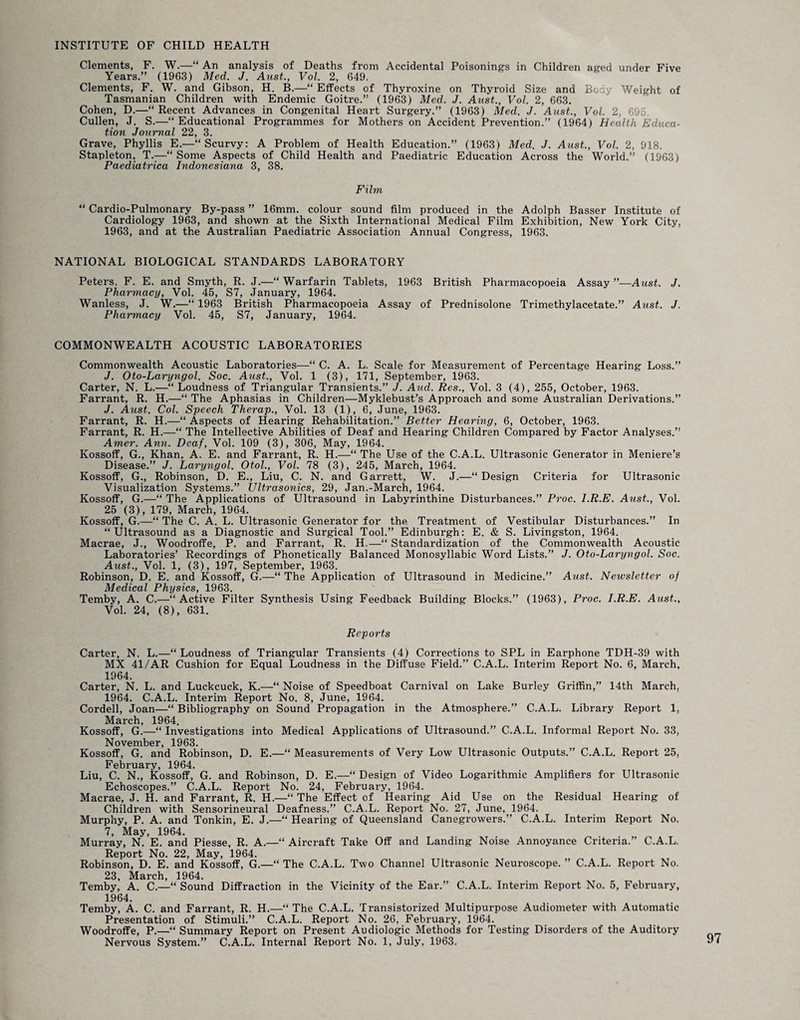INSTITUTE OF CHILD HEALTH Clements, F. W.—“ An analysis of Deaths from Accidental Poisonings in Children aged under Five Years.” (1963) Med. J. Aust., Vol. 2, 649. Clements, F. W. and Gibson, H. B.—“ Effects of Thyroxine on Thyroid Size and Body Weight of Tasmanian Children with Endemic Goitre.” (1963) Mecl. J. Aust., Vol. 2, 663. Cohen, D.—“ Recent Advances in Congenital Heart Surgery.” (1963) Med. J. Aust., Vol. 2, 696. Cullen, J. S.—“Educational Programmes for Mothers on Accident Prevention.” (1964) Health Educa¬ tion Journal 22, 3. Grave, Phyllis E.—“Scurvy: A Problem of Health Education.” (1963) Med. J. Aust., Vol. 2, 918. Stapleton, T.—“ Some Aspects of Child Health and Paediatric Education Across the World.” (1963) Paediatrica Indonesiana 3, 38. Film “ Cardio-Pulmonary By-pass ” 16mm. colour sound film produced in the Adolph Basser Institute of Cardiology 1963, and shown at the Sixth International Medical Film Exhibition, New York City, 1963, and at the Australian Paediatric Association Annual Congress, 1963. NATIONAL BIOLOGICAL STANDARDS LABORATORY Peters, F. E. and Smyth, R. J.—“ Warfarin Tablets, 1963 British Pharmacopoeia Assay ”—Aust. J. Pharmacy, Vol. 45, S7, January, 1964. Wanless, J. W.—“ 1963 British Pharmacopoeia Assay of Prednisolone Trimethylacetate.” Aust. J. Pharmacy Vol. 45, S7, January, 1964. COMMONWEALTH ACOUSTIC LABORATORIES Commonwealth Acoustic Laboratories—“ C. A. L. Scale for Measurement of Percentage Hearing Loss.” J. Oto-Laryngol. Soc. Aust., Vol. 1 (3), 171, September, 1963. Carter, N. L.—“ Loudness of Triangular Transients.” J. Aud. Res., Vol. 3 (4), 255, October, 1963. Farrant, R. H.—“ The Aphasias in Children—Myklebust’s Approach and some Australian Derivations.” J. Aust. Col. Speech Therap., Vol. 13 (1), 6, June, 1963. Farrant, R. H.—“ Aspects of Hearing Rehabilitation.” Better Hearing, 6, October, 1963. Farrant, R. H.—“ The Intellective Abilities of Deaf and Hearing Children Compared by Factor Analyses.” Amer. Ann. Deaf, Vol. 109 (3), 306, May, 1964. Kossoff, G., Khan, A. E. and Farrant, R. H.—“ The Use of the C.A.L. Ultrasonic Generator in Meniere’s Disease.” J. Laryngol. Otol., Vol. 78 (3), 245, March, 1964. Kossoff, G., Robinson, D. E., Liu, C. N. and Garrett, W. J.—“Design Criteria for Ultrasonic Visualization Systems.” Ultrasonics, 29, Jan.-March, 1964. Kossoff, G.—“ The Applications of Ultrasound in Labyrinthine Disturbances.” Proc. I.R.E. Aust., Vol. 25 (3), 179, March, 1964. Kossoff, G.—“ The C. A. L. Ultrasonic Generator for the Treatment of Vestibular Disturbances.” In “Ultrasound as a Diagnostic and Surgical Tool.” Edinburgh: E. & S. Livingston, 1964. Macrae, J., Woodroffe, P. and Farrant, R. H.—“ Standardization of the Commonwealth Acoustic Laboratories’ Recordings of Phonetically Balanced Monosyllabic Word Lists.” J. Oto-Laryngol. Soc. Aust., Vol. 1, (3), 197, September, 1963. Robinson, D. E. and Kossoff, G.—“ The Application of Ultrasound in Medicine.” Aust. Newsletter of Medical Physics9 1963 Temby, A. C.—“Active Filter Synthesis Using Feedback Building Blocks.” (1963), Proc. I.R.E. Aust., Vol. 24, (8), 631. Reports Carter, N. L.—“Loudness of Triangular Transients (4) Corrections to SPL in Earphone TDH-39 with MX 41/AR Cushion for Equal Loudness in the Diffuse Field.” C.A.L. Interim Report No. 6, March, 1964. Carter, N. L. and Luckcuck, K.—“ Noise of Speedboat Carnival on Lake Burley Griffin,” 14th March. 1964. C.A.L. Interim Report No. 8, June, 1964. Cordell, Joan—“ Bibliography on Sound Propagation in the Atmosphere.” C.A.L. Library Report 1, March, 1964. Kossoff, G.—“ Investigations into Medical Applications of Ultrasound.” C.A.L. Informal Report No. 33, November, 1963. Kossoff, G. and Robinson, D. E.—“ Measurements of Very Low Ultrasonic Outputs.” C.A.L. Report 25, February, 1964. Liu, C. N., Kossoff, G. and Robinson, D. E.—“ Design of Video Logarithmic Amplifiers for Ultrasonic Echoscopes.” C.A.L. Report No. 24, February, 1964. Macrae, J. H. and Farrant, R. H.—“ The Effect of Hearing Aid Use on the Residual Hearing of Children with Sensorineural Deafness.” C.A.L. Report No. 27, June, 1964. Murphy, P. A. and Tonkin, E. J.—“ Hearing of Queensland Canegrowers.” C.A.L. Interim Report No. 7, May, 1964. Murray, N. E. and Piesse, R. A.—“ Aircraft Take Off and Landing Noise Annoyance Criteria.” C.A.L. Report No. 22, May, 1964. Robinson, D. E. and Kossoff, G.—“ The C.A.L. Two Channel Ultrasonic Neuroscope. ” C.A.L. Report No. 23, March, 1964. Temby, A. C.—“ Sound Diffraction in the Vicinity of the Ear.” C.A.L. Interim Report No. 5, February, 1964. Temby, A. C. and Farrant, R. H.—“The C.A.L. Transistorized Multipurpose Audiometer with Automatic Presentation of Stimuli.” C.A.L. Report No. 26, February, 1964. Woodroffe, P.—“ Summary Report on Present Audiologic Methods for Testing Disorders of the Auditory Nervous System.” C.A.L. Internal Report No. 1, July, 1963.