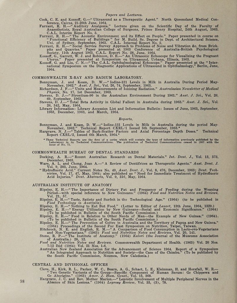 98 Papers and Lectures. Cook, C. E. and Kossoff, G.—“ Ultrasound as a Therapeutic Agent.” North Queensland Medical Con¬ ference, Cairns, 21-26th June, 1964. Farrant, R. H.—“ Auditory Analgesia.” Lecture given on the Scientific Day of the Faculty of Anaesthetists, Royal Australian College of Surgeons, Prince Henry Hospital, 24th August, 1963. C.A.L. Interim Report No. 3. “ Functional Efficiency of Buildings ” for M. Build. Sc. Degree in Dept, of Architectural Science, Uni. of Sydney, September, 1963. C.A.L. Internal Report No. 2. Farrant, R. H.—“ Social Service Survey Approach to Problems of Noise and Vibration &c. from Brick- pits and Quarries.” Paper presented at 1963 Conference of Australia-British Psychological Society, 11th August 1963, C.A.L. Report No. 28, June, 1964. Kossoff, G., Garrett, W. J. and Robinson, D. E.—“ An Ultrasonic Echoscope for Visualizing the Pregnant Uterus.” Paper presented at Symposium on Ultrasound, Urbana, Illinois, 1963. Kossoff, G. and Liu, C. N.—“ The C.A.L. Ophthalmological Echoscope.” Paper presented at the “ Inter¬ national Symposium on the Diagnostic Applications of Ultrasound in Ophthalmology,” Berlin, June, 1964. COMMONWEALTH X-RAY AND RADIUM LABORATORY. Bonnyman, J. and Keam, D. W.—“ Iodine-131 Levels in Milk in Australia During Period May- November, 1962.” Aust. J. Sci., Vol. 26, 74, September, 1963. Richardson, J. F.—“Units and Measurements of Ionizing Radiation.” Australasian Newsletter of Medical Physics, No. 17, 1st December, 1963. Stevens, D. J.—“ Strontium-90 in the Australian Environment During 1961.” Aust. J. Sci., Vol. 26. 69, September, 1963. Stevens, D. J.—“Total Beta Activity in Global Fallout in Australia during 1963.” Aust. J. Sci., Vol. 26, 342, May, 1964. Library Information: Library Accession List and Information Bulletin: Issues of June, 1963, September. 1963, December, 1963, and March, 1964. Reports. Bonnyman, J. and Keam, D. W.—“ Iodine-131 Levels in Milk in Australia during the period May- November, 1962.” Technical Report CXRL/1 Issued 5th September, 1963.* Hargrave, N. J.—“ Tables of Back-Scatter Factors and Axial Percentage Depth Doses.” Technical Report CXRL/2, Issued 6th March, 1964.* * These Technical Reports are the first of a series which will contain the type of information previously published by the Laboratory in ita Technical Communications. The publication of Technical Communications ceased in 1957 with the issue oif No. 71. COMMONWEALTH BUREAU OF DENTAL STANDARDS Docking, A. R.—“ Recent Australian Research on Dental Materials.” Int. Dent. J., Vol. 13, 573, December, 1963. Ware, A. L. and Chong, Joan A.—“ A Review of Dentifrices as Therapeutic Agents.” Aust. Dent. J. Vol. 9, 203, June, 1964. “Hydrofluoric Acid.” Current Notes No. 49, Aust. Dent. J., Vol. 8, 476, December, 1963; Dent. Tech¬ nician, Vol. 17, 47, May, 1964; also published as “Need for Immediate Treatment of Hydrofluoric Acid Injuries.” Dent. Abstracts, Vol. 9, 316, May, 1964. AUSTRALIAN INSTITUTE OF ANATOMY Hipsley, E. H.—“ The Importance of Dietary Fat and Frequency of Feeding during the Weaning Period—with special reference to New Guineans.” (1964) Food and Nutrition Notes and Reviews, Vol. 21, 57. Hipsley, E. H.—“ Taste, Satiety and Surfeit in the Technological Age.” (1964) (to be published in Food Technology in Australia). Hipsley, E. H.—“ Nothing to Eat But Food.” (Letter to Editor of Lancet, 13th June, 1964, 1329.) Hipsley, E. H.—“ Energy Utilization by New Guineans—Social and Economic Significance.” (1964) (To be published in Bulletin of the South Pacific Commission.) Hipsley, E. H.—-“ Food in Relation to Other Needs of Man—the Example of New Guinea.” (1964). (To be published in Bulletin of the South Pacific Commission.) Hipsley, E. H.—“ The Prevention of Goitre in Australia and the Territory of Papua and New Guinea.” (1964) Proceedings of the Second Far East Symposium on Nutrition, Taipei, Taiwan. Hitchcock, N. E. and English, R. M.—“ A Comparison of Food Consumption in Lacto-ovo-Vegetarians and Non-Vegetarians.” (1963) Food and Nutrition Notes and Reviews, Vol. 20, 141. Stone, R. P.—“ The Institute of Anatomy.” (1964) Kalori (the Journal of the Museums Association of Australia.) 28, 12. Food and Nutrition Notes and Reviews. Commonwealth Department of Health. (1963) Vol. 20 Nos. 7-12 Ibid (1964) Vol. 21 Nos. 1-6. Australian New Zealand Association for the Advancement of Science 1964. Report of a Symposium “ An Integrated Approach to Nutrition and Society—the Case of the Chimbu.” (To be published by the South Pacific Commission, Noumea, New Caledonia.) CENTRAL AND DIVISIONAL OFFICES Cleve, H., Kirk, R. L., Parker, W. C., Bearn, A. G., Schact, L. E., Kleinman, H. and Horsfall, W. R.— “ Two Genetic Variants of the Group—Specific Component of Human Serum: Gc Chippewa and Gc Aborigine.” (1963) Amer. J. Hum. Genet., Vol. 15, 368. Hargrave, J. C. and Rev. Mother Marion.—“ Leprotic Involvement of Multiple Peripheral Nerves in the Absence of Skin Lesions.” (1964) Leprosy Review, Vol. 35, (3), 78.