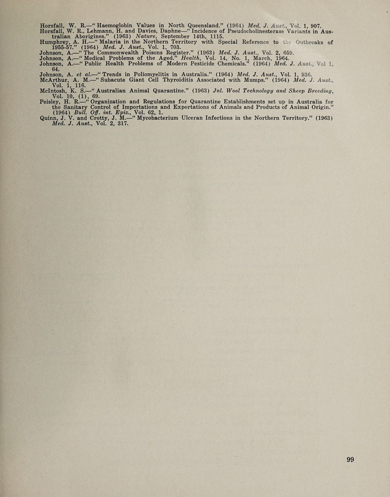 Horsfall, W. R., Lehmann, H. and Davies, Daphne—“ Incidence of Pseudocholinesterase Variants in Aus¬ tralian Aborigines.” (1963) Nature, September 14th, 1116. Humphrey, A. H.—“ Malaria in the Northern Territory with Special Reference to the Outbreaks of 1955-57.” (1964) Med. J. Aust., Vol. 1, 703. Johnson, A.—“ The Commonwealth Poisons Register.” (1963) Med. J. Aust., Vol. 2, 659, Johnson, A.—“ Medical Problems of the Aged.” Health, Vol. 14, No. 1, March, 1964. Johnson, A.—“ Public Health Problems of Modern Pesticide Chemicals.” (1964) Med. J. Aust., Vol 1, 64. Johnson, A. et al.—“Trends in Poliomyelitis in Australia.” (1964) Med. J. Aust., Vol. 1, 936. McArthur, A. M.—“Subacute Giant Cell Thyroiditis Associated with Mumps.” (1964) Med. J. Aust., Vol. 1, 116. McIntosh, K. S.—“Australian Animal Quarantine.” (1963) Jnl. Wool Technology and Sheep Breeding, Vol. 10, (1), 69. Peisley, H. R.—“ Organization and Regulations for Quarantine Establishments set up in Australia for the Sanitary Control of Importations and Exportations of Animals and Products of Animal Origin.” (1964) Bull. Off. int. Epiz., Vol. 62, 1. Quinn, J. V. and Crotty, J. M.—“ Mycobacterium Ulceran Infections in the Northern Territory.” (1963) Med. J. Aust., Vol. 2, 317.