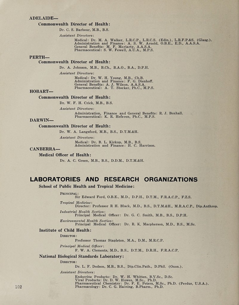ADELAIDE— Commonwealth Director of Health: Dr. C. S. Barbour, M.B., B.S. Assistant Directors: Medical: Dr. M. A. Walker, L.R.C.P., L.R.C.S. (Edin.), L.R.F.P.&S. (Glasg.). Administration and Finance: A. S. W. Arnold, O.B.E., E.D., A.A.S.A. General Benefits: M. F. Moriarty, A.A.S.A. Pharmaceutical: S. W. Fewell, A.U.A., M.P.S. PERTH— Commonwealth Director of Health: Dr. A. Johnson, M.B., B.Ch., B.A.O., B.A., D.P.H. Assistant Directors: Medical: Dr. W. H. Young, M.B., Ch.B. Administration and Finance : F. G. Dienhoff. General Benefits: A. J. Wilson, A.A.S.A. Pharmaceutical: A. T. Stocker, Ph.C., M.P.S. HOBART— Commonwealth Director of Health: Dr. W. F. H. Crick, M.B., B.S. Assistant Directors: Administration, Finance and General Benefits: R. J. Boxhall. Pharmaceutical: K. R. Heferen, Ph.C., M.P.S. DARWIN— Commonwealth Director of Health: Dr. W. A. Langsford, M.B., B.S., D.T.M.&H. Assistant Directors: Medical: Dr. B. L. Kirkup, M.B., B.S. Administration and Finance: H. C. Harrison. CANBERRA— Medical Officer of Health: Dr. A. C. Green, M.B., B.S., D.D.M., D.T.M.&H. LABORATORIES AND RESEARCH ORGANIZATIONS School of Public Health and Tropical Medicine: Principal: Sir Edward Ford, O.B.E., M.D., D.P.H., D.T.M., F.R.A.C.P., F.Z.S. Tropical l\l.cdicivic \ Director: Professor R H. Black, M.D., B.S., D.T.M.&H., M.R.A.C.P., Dip.Anthrop. Industrial Health Section: Principal Medical Officer: Dr. G. C. Smith, M.B., B.S., D.P.H. Environmental Health Section: Principal Medical Officer: Dr. R. K. Macpherson, M.D., B.S., M.Sc. Institute of Child Health: Director: Professor Thomas Stapleton, M.A., D.M., M.R.C.P. Principal Medical Officer: F. W. A. Clements, M.D., B.S., D.T.M., D.R.H., F.R.A.C.P. National Biological Standards Laboratory: Director: Dr. L. F. Dodson, M.B., B.S., Dip.Clin.Path., D.Phil. (Oxon.). Assistant Directors: Endocrine Products: Dr. W. H. Whitten, B.V.Sc., D.Sc. Viral Products: Dr. D. W. Howes, M.Sc., Ph.D. Pharmaceutical Chemistry: Dr. F. E. Peters, M.Sc., Ph.D. (Perdue, U.S.A.).
