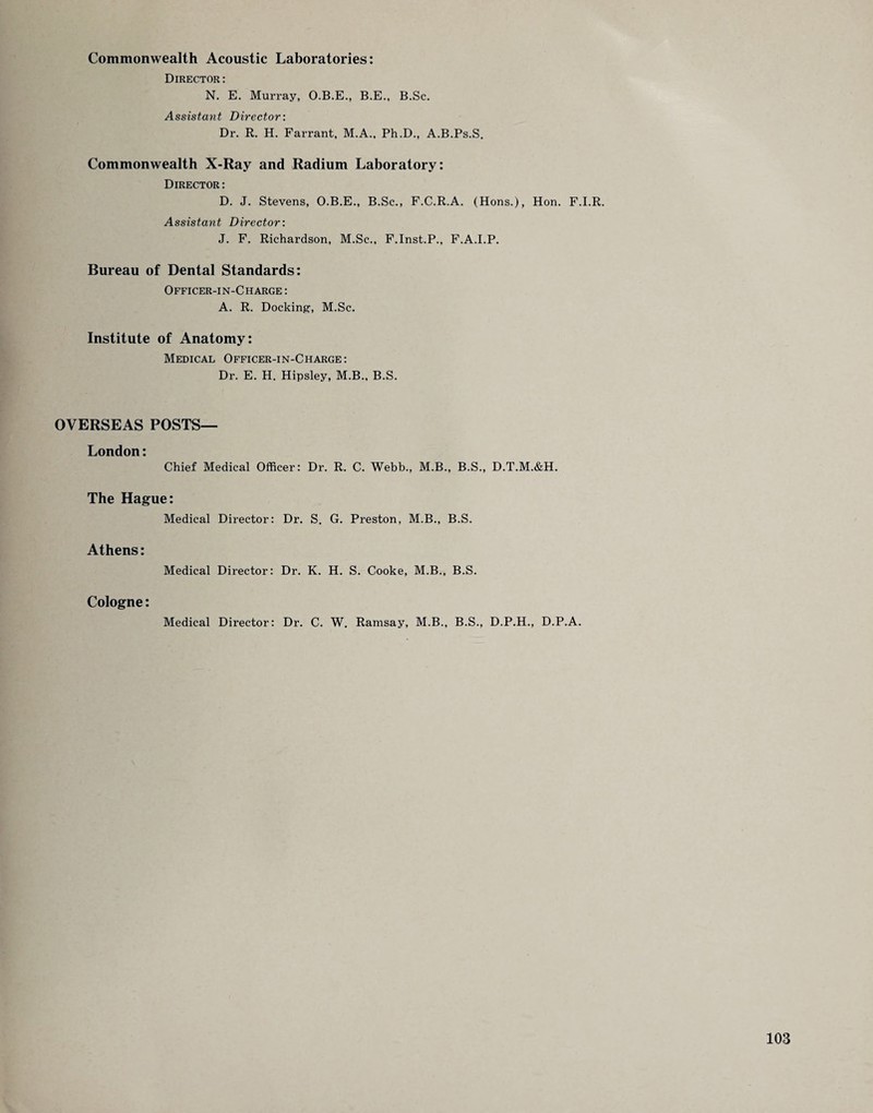 Commonwealth Acoustic Laboratories: Director: N. E. Murray, O.B.E., B.E., B.Sc. Assistant Director: Dr. R. H. Farrant, M.A., Ph.D., A.B.Ps.S. Commonwealth X-Ray and Radium Laboratory: Director: D. J. Stevens, O.B.E., B.Sc., F.C.R.A. (Hons.), Hon. F.I.R. Assistant Director: J. F. Richardson, M.Sc., F.Inst.P., F.A.I.P. Bureau of Dental Standards: Officer-in-Charge : A. R. Docking, M.Sc. Institute of Anatomy: Medical Officer-in-Charge: Dr. E. H. Hipsley, M.B., B.S. OVERSEAS POSTS— London: Chief Medical Officer: Dr. R. C. Webb., M.B., B.S., D.T.M.&H. The Hague: Medical Director: Dr. S. G. Preston, M.B., B.S. Athens: Medical Director: Dr. K. H. S. Cooke, M.B., B.S. Cologne: Medical Director: Dr. C. W. Ramsay, M.B., B.S., D.P.H., D.P.A.