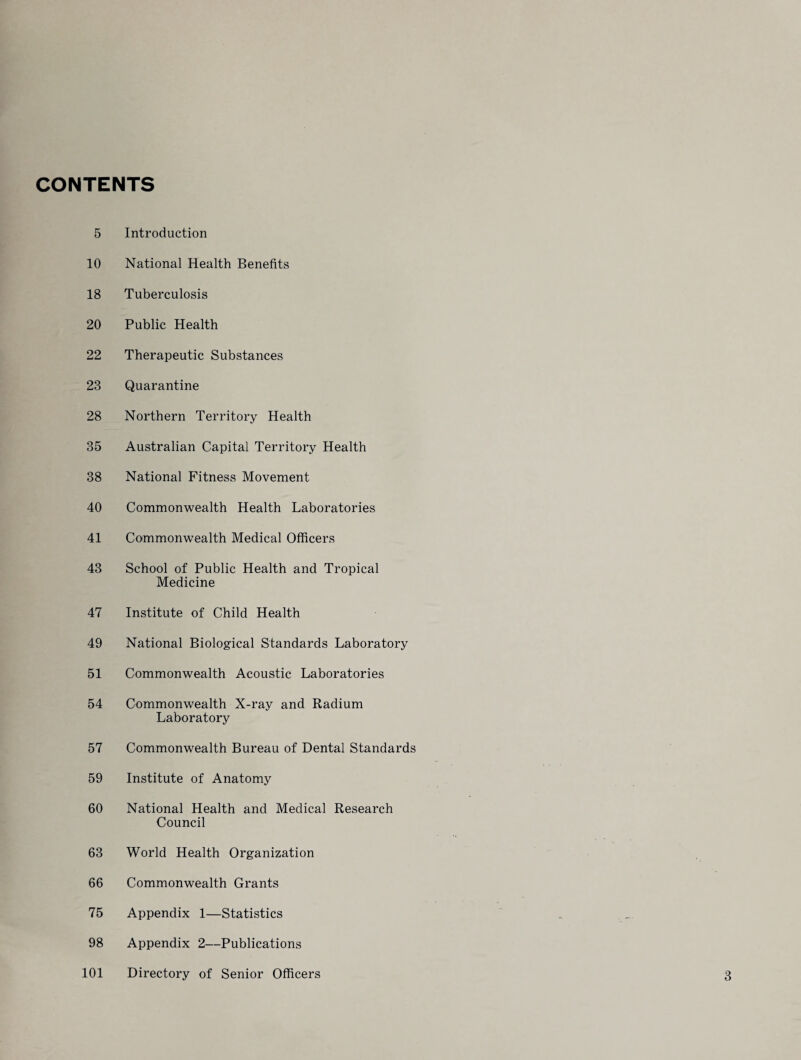 CONTENTS 5 Introduction 10 National Health Benefits 18 Tuberculosis 20 Public Health 22 Therapeutic Substances 23 Quarantine 28 Northern Territory Health 35 Australian Capital Territory Health 38 National Fitness Movement 40 Commonwealth Health Laboratories 41 Commonwealth Medical Officers 43 School of Public Health and Tropical Medicine 47 Institute of Child Health 49 National Biological Standards Laboratory 51 Commonwealth Acoustic Laboratories 54 Commonwealth X-ray and Radium Laboratory 57 Commonwealth Bureau of Dental Standards 59 Institute of Anatomy 60 National Health and Medical Research Council 63 World Health Organization 66 Commonwealth Grants 75 Appendix 1—Statistics 98 Appendix 2—Publications