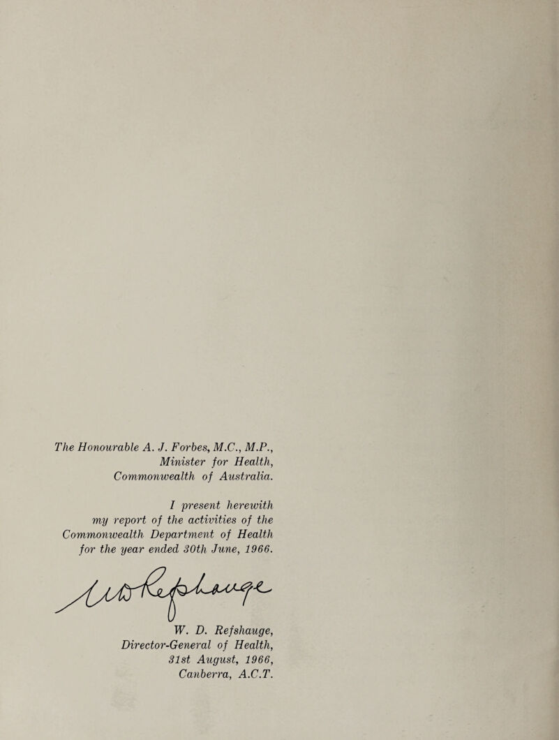 The Honourable A. J. Forbes, M.C., M.P., Minister for Health, Commonwealth of Australia. I present herewith my report of the activities of the Commonwealth Department of Health for the year ended 30th June, 1966. 31st August, 1966, Canberra, A.C.T.