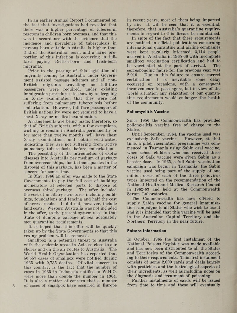 In an earlier Annual Report I commented on the fact that investigations had revealed that there was a higher percentage of tuberculin reactors in children born overseas, and that this was in accordance with the evidence that the incidence and prevalence of tuberculosis in persons born outside Australia is higher than that of the Australian born, and a large pro¬ portion of this infection is occurring in full- fare paying British-born and Irish-born migrants. Prior to the passing of this legislation all migrants coming to Australia under Govern¬ ment assisted passage schemes and all non- British migrants travelling as full-fare passengers were required, under existing immigration procedures, to show by undergoing an X-ray examination that they were not suffering from pulmonary tuberculosis before embarkation. However, full-fare passengers of British nationality were not required to have a chest X-ray or medical examination. Arrangements are being made, therefore, so that all British subjects, with a few exceptions, wishing to remain in Australia permanently or for more than twelve months, will have chest X-ray examinations and obtain certificates, indicating they are not suffering from active pulmonary tuberculosis, before embarkation. The possibility of the introduction of exotic diseases into Australia per medium of garbage from overseas ships, due to inadequacies in the disposal of this garbage, has been a matter of concern for some time. In May, 1966 an offer was made to the State Governments to pay the full cost of building incinerators at selected ports to dispose of overseas ships’ garbage. The offer included the cost of ancillary structures including build¬ ings, foundations and fencing and half the cost of access roads. It did not, however, include land costs. Western Australia was not included in the offer, as the present system used in that State of dumping garbage at sea adequately met quarantine requirements. It is hoped that this offer will be quickly taken up by the State Governments so that this vexing problem will be removed. Smallpox is a potential threat to Australia with the endemic areas in Asia so close to our shores and on the air routes to Australia. The World Health Organization has reported that 50,557 cases of smallpox were notified during 1965 with 9,735 deaths. Of vital concern to this country, is the fact that the number of cases in 1965 in Indonesia notified to W.H.O. were more than double the number in 1964. It is also a matter of concern that a number of cases of smallpox have occurred in Europe in recent years, most of them being imported by air. It will be seen that it is essential, therefore, that Australia’s quarantine require¬ ments in regard to this disease be maintained. In spite of the fact that these requirements are notified in official publications concerning international quarantine and airline companies were kept regularly informed, 3,114 people arrived in Australia in 1965-66 with incomplete smallpox vaccination certification and had to be vaccinated at the port of arrival. The corresponding figure for the previous year was 2,010. Due to this failure to ensure correct certification it is inevitable some delay occurred on occasions, with a consequent inconvenience to passengers, but in view of the world situation any relaxation of our quaran¬ tine requirements would endanger the health of the community. Poliomyelitis Vaccine Since 1956 the Commonwealth has provided poliomyelitis vaccine free of charge to the States. Until September, 1964, the vaccine used was exclusively Salk vaccine. However, at that time, a pilot vaccination programme was com¬ menced in Tasmania using Sabin oral vaccine, when school children who had received three doses of Salk vaccine were given Sabin as a booster dose. In 1965, a full Sabin vaccination campaign was begun in Tasmania, the Sabin vaccine used being part of the supply of one million doses of each of the three poliovirus types imported on the recommendation of the National Health and Medical Research Council in 1962-63 and held at the Commonwealth Serum Laboratories. The Commonwealth has now offered to supply Sabin vaccine for general immuniza¬ tion campaigns to all States who wish to use it and it is intended that this vaccine will be used in the Australian Capital Territory and the Northern Territory in the near future. Poisons Information In October, 1965 the first instalment of the National Poisons Register was made available and has now been distributed to all the States and Territories of the Commonwealth accord¬ ing to their requirements. This first instalment consists of some 2,000 cards and deals largely with pesticides and the toxicological aspects of their ingredients, as well as including notes on the diagnosis and treatment of poisoning. Further instalments of cards will be issued from time to time and these will eventually