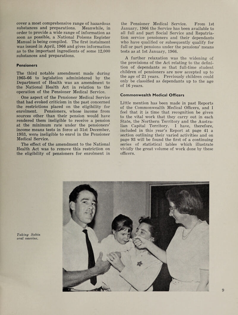 cover a most comprehensive range of hazardous substances and preparations. Meanwhile, in order to provide a wide range of information as soon as possible, a National Poisons Register Manual is being compiled. The first instalment was issued in April, 1966 and gives information as to the important ingredients of some 12,000 substances and preparations. Pensioners The third notable amendment made during 1965-66 to legislation administered by the Department of Health was an amendment to the National Health Act in relation to the operation of the Pensioner Medical Service. One aspect of the Pensioner Medical Service that had evoked criticism in the past concerned the restrictions placed on the eligibility for enrolment. Pensioners, whose income from sources other than their pension would have rendered them ineligible to receive a pension at the minimum rate under the pensioners’ income means tests in force at 31st December, 1953, were ineligible to enrol in the Pensioner Medical Service. The effect of the amendment to the National Health Act was to remove this restriction on the eligibility of pensioners for enrolment in the Pensioner Medical Service. From 1st January, 1966 the Service has been available to all full and part Social Service and Repatria¬ tion service pensioners and their dependants who have qualified or subsequently qualify for full or part pensions under the pensions’ means tests as at 1st January, 1966. A further relaxation was the widening of the provisions of the Act relating to the defini¬ tion of dependants so that full-time student children of pensioners are now accepted up to the age of 21 years. Previously children could only be classified as dependants up to the age of 16 years. Commonwealth Medical Officers Little mention has been made in past Reports of the Commonwealth Medical Officers, and I feel that it is time that recognition be given to the vital work that they carry out in each State, the Northern Territory and the Austra¬ lian Capital Territory. I have, therefore, included in this year’s Report at page 41 a section outlining their varied activities and on page 93 will be found the first of a continuing series of statistical tables which illustrate vividly the great volume of work done by these officers. Talcing Sabin oral vaccine.