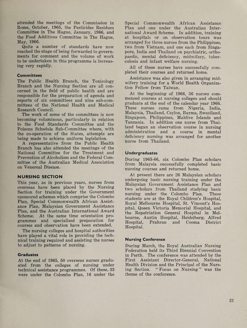 attended the meetings of the Commission in Rome, October, 1965, the Pesticides Residues Committee in The Hague, January, 1966, and the Food Additives Committee in The Hague, May, 1966. Quite a number of standards have now reached the stage of being forwarded to govern¬ ments for comment and the volume of work to be undertaken in this programme is increas¬ ing very rapidly. Committees The Public Health Branch, the Toxicology Branch and the Nursing Section are all con¬ cerned in the field of public health and are responsible for the preparation of agenda and reports of six committees and nine sub-com¬ mittees of the National Health and Medical Research Council. The work of some of the committees is now becoming voluminous, particularly in relation to the Food Standards Committee and the Poisons Schedule Sub-Committee where, with the co-operation of the States, attempts are being made to achieve uniform legislation. A representative from the Public Health Branch has also attended the meetings of the National Committee for the Treatment and Prevention of Alcoholism and the Federal Com¬ mittee of the Australian Medical Association on Venereal Disease. NURSING SECTION This year, as in previous years, nurses from overseas have been placed by the Nursing Section for training under the Government sponsored schemes which comprise the Colombo Plan, Special Commonwealth African Assist¬ ance Plan, Malaysian Government Assistance Plan, and the Australian International Award Scheme. At the same time orientation pro¬ grammes and specialised preparation for courses and observation have been extended. The nursing colleges and hospital authorities have played a vital role in providing the tech¬ nical training required and assisting the nurses to adjust to patterns of nursing. Graduates At the end of 1965, 50 overseas nurses gradu¬ ated from the colleges of nursing under technical assistance programmes. Of these, 33 were under the Colombo Plan, 16 under the Special Commonwealth African Assistance Plan and one under the Australian Inter¬ national Award Scheme. In addition, training at hospitals or on observation tours was arranged for three nurses from the Philippines, two from Vietnam, and one each from Singa¬ pore, India and Thailand on psychiatric, ortho¬ paedic, mental deficiency, midwifery, tuber¬ culosis and infant welfare nursing. All of these nurses have successfully com¬ pleted their courses and returned home. Assistance was also given in arranging mid¬ wifery training for a World Health Organiza¬ tion Fellow from Taiwan. At the beginning of 1966, 36 nurses com¬ menced courses at nursing colleges and should graduate at the end of the calendar year 1966. These nurses came from Nigeria, India, Malaysia, Thailand, Ceylon, Burma, Swaziland, Singapore, Philippines, Maidive Islands and Tanzania. In addition one nurse from Thai¬ land began an observation course in nursing administration and a course in mental deficiency nursing was arranged for another nurse from Thailand. Undergraduates During 1965-66, six Colombo Plan scholars from Malaysia successfully completed basic nursing courses and returned home. At present there are 26 Malaysian scholars undergoing basic nursing training under the Malaysian Government Assistance Plan and two scholars from Thailand studying basic nursing under the Colombo Plan. These students are at the Royal Children’s Hospital, Royal Melbourne Hospital, St. Vincent’s Hos¬ pital, Queen Victoria Memorial Hospital, and the Repatriation General Hospital in Mel¬ bourne, Austin Hospital, Heidelberg, Alfred Hospital, Prahran and Cooma District Hospital. Nursing Conference During March, the Royal Australian Nursing Federation held its Third Biennial Convention in Perth. The conference was attended by the First Assistant Director-General, National Health Division and the Principal of the Nurs¬ ing Section. “ Focus on Nursing ” was the theme of the conference.