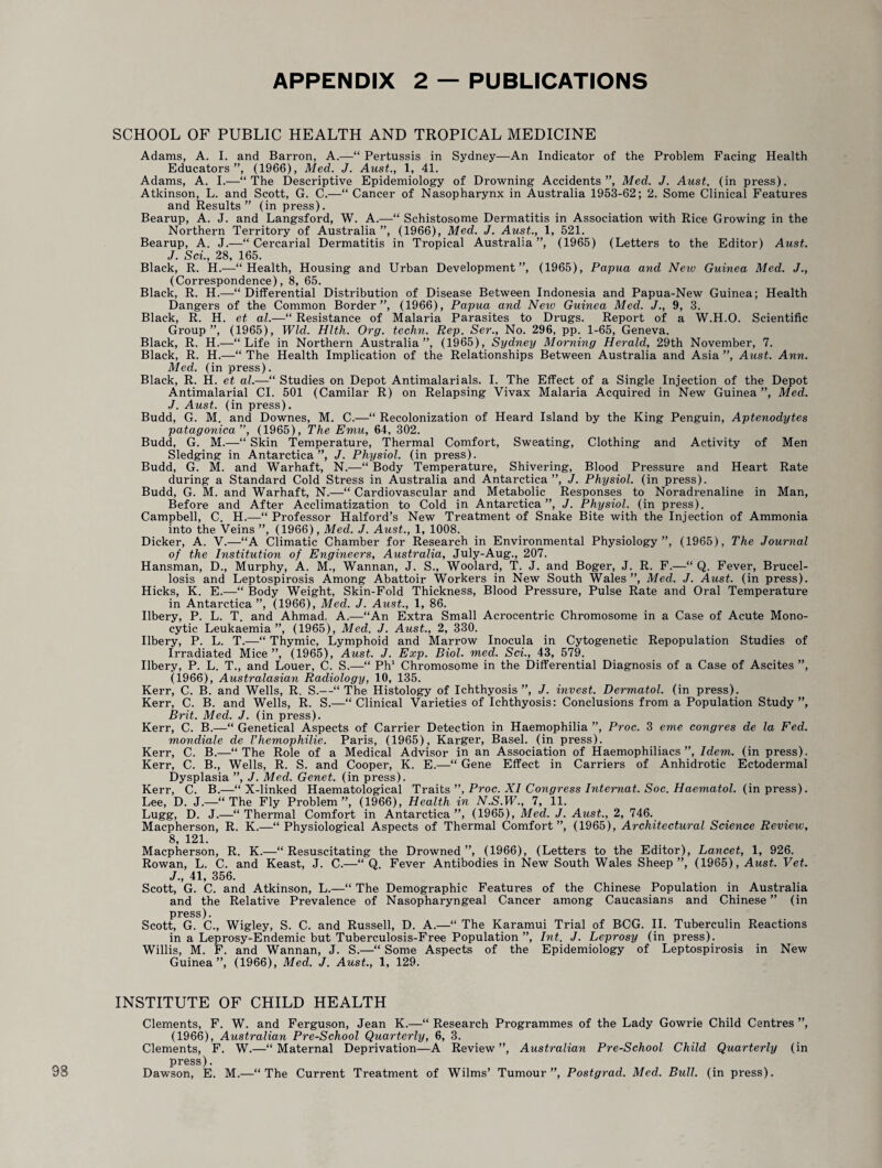 98 SCHOOL OF PUBLIC HEALTH AND TROPICAL MEDICINE Adams, A. I. and Barron, A.—“ Pertussis in Sydney—An Indicator of the Problem Facing Health Educators”, (1966), Med. J. Aust., 1, 41. Adams, A. I.—“The Descriptive Epidemiology of Drowning Accidents”, Med. J. Aust. (in press). Atkinson, L. and Scott, G. C.—“ Cancer of Nasopharynx in Australia 1953-62; 2. Some Clinical Features and Results” (in press). Bearup, A. J. and Langsford, W. A.—“ Schistosome Dermatitis in Association with Rice Growing in the Northern Territory of Australia ”, (1966), Med. J. Aust., 1, 521. Bearup, A. J.—“ Cercarial Dermatitis in Tropical Australia”, (1965) (Letters to the Editor) Aust. J. Sci., 28, 165. Black, R. H.—“Health, Housing and Urban Development”, (1965), Papua and New Guinea Med. J., (Correspondence), 8, 65. Black, R. H.—“ Differential Distribution of Disease Between Indonesia and Papua-New Guinea; Health Dangers of the Common Border”, (1966), Papua and Neiv Guinea Med. J., 9, 3. Black, R. H. et al.—“ Resistance of Malaria Parasites to Drugs. Report of a W.H.O. Scientific Group”, (1965), Wld. Hlth. Org. techn. Rep. Ser., No. 296, pp. 1-65, Geneva. Black, R. H.—“Life in Northern Australia”, (1965), Sydney Morning Herald, 29th November, 7. Black, R. H.—“ The Health Implication of the Relationships Between Australia and Asia ”, Aust. Ann. Med. (in press). Black, R. H. et al.—“ Studies on Depot Antimalarials. I. The Effect of a Single Injection of the Depot Antimalarial CI. 501 (Camilar R) on Relapsing Vivax Malaria Acquired in New Guinea”, Med. J. Aust. (in press). Budd, G. M. and Downes, M. C.—“ Recolonization of Heard Island by the King Penguin, Aptenodytes patagonica ”, (1965), The Emu, 64, 302. Budd, G. M.—“ Skin Temperature, Thermal Comfort, Sweating, Clothing and Activity of Men Sledging in Antarctica”, J. Physiol, (in press). Budd, G. M. and Warhaft, N.—“ Body Temperature, Shivering, Blood Pressure and Heart Rate during a Standard Cold Stress in Australia and Antarctica”, J. Physiol, (in press). Budd, G. M. and Warhaft, N.—“ Cardiovascular and Metabolic Responses to Noradrenaline in Man, Before and After Acclimatization to Cold in Antarctica”, J. Physiol, (in press). Campbell, C. H.—“ Professor Halford’s New Treatment of Snake Bite with the Injection of Ammonia into the Veins ”, (1966), Med. J. Aust., 1, 1008. Dicker, A. V.—“A Climatic Chamber for Research in Environmental Physiology”, (1965), The Journal of the Institution of Engineers, Australia, July-Aug., 207. Hansman, D., Murphy, A. M., Wannan, J. S., Woolard, T. J. and Boger, J. R. F.—“ Q. Fever, Brucel¬ losis and Leptospirosis Among Abattoir Workers in New South Wales”, Med. J. Aust. (in press). Hicks, K. E.—“ Body Weight, Skin-Fold Thickness, Blood Pressure, Pulse Rate and Oral Temperature in Antarctica”, (1966), Med. J. Aust., 1, 86. Ilbery, P. L. T. and Ahmad. A.—“An Extra Small Acrocentric Chromosome in a Case of Acute Mono¬ cytic Leukaemia”, (1965), Med. J. Aust., 2, 330. Ilbery, P. L. T.—“ Thymic, Lymphoid and Marrow Inocula in Cytogenetic Repopulation Studies of Irradiated Mice”, (1965), Aust. J. Exp. Biol. med. Sci., 43, 579. Ilbery, P. L. T., and Louer, C. S.—“ Ph1 Chromosome in the Differential Diagnosis of a Case of Ascites ”, (1966), Australasian Radiology, 10, 135. Kerr, C. B. and Wells, R. S.—“The Histology of Ichthyosis”, J. invest. Dermatol, (in press). Kerr, C. B. and Wells, R. S.—“Clinical Varieties of Ichthyosis: Conclusions from a Population Study ”, Brit. Med. J. (in press). Kerr, C. B.—“ Genetical Aspects of Carrier Detection in Haemophilia ”, Proc. 3 erne congres de la Fed. mondiale de Vhemophilie. Paris, (1965), Karger, Basel, (in press). Kerr, C. B.—“The Role of a Medical Advisor in an Association of Haemophiliacs”, Idem, (in press). Kerr, C. B., Wells, R. S. and Cooper, K. E.—“ Gene Effect in Carriers of Anhidrotic Ectodermal Dysplasia ”, J. Med. Genet, (in press). Kerr, C. B.—“ X-linked Haematological Traits ”, Proc. XI Congress Internat. Soc. Haematol, (in press). Lee, D. J.—“ The Fly Problem”, (1966), Health in N.S.W., 7, 11. Lugg, D. J.—“Thermal Comfort in Antarctica”, (1965), Med. J. Aust., 2, 746. Macpherson, R. K.—“Physiological Aspects of Thermal Comfort”, (1965), Architectural Science Review, 8, 121. Macpherson, R. K.—“Resuscitating the Drowned”, (1966), (Letters to the Editor), Lancet, 1, 926. Rowan, L. C. and Keast, J. C.—“ Q. Fever Antibodies in New South Wales Sheep ”, (1965), Aust. Vet. J., 41, 356. Scott, G. C. and Atkinson, L.—“ The Demographic Features of the Chinese Population in Australia and the Relative Prevalence of Nasopharyngeal Cancer among Caucasians and Chinese” (in press). Scott, G. C., Wigley, S. C. and Russell, D. A.—“ The Karamui Trial of BCG. II. Tuberculin Reactions in a Leprosy-Endemic but Tuberculosis-Free Population ”, Int. J. Leprosy (in press). Willis, M. F. and Wannan, J. S.—“ Some Aspects of the Epidemiology of Leptospirosis in New Guinea”, (1966), Med. J. Aust., 1, 129. INSTITUTE OF CHILD HEALTH Clements, F. W. and Ferguson, Jean K.—“ Research Programmes of the Lady Gowrie Child Centres ”, (1966), Australian Pre-School Quarterly, 6, 3. Clements, F. W.—“ Maternal Deprivation—A Review ”, Australian Pre-School Child Quarterly (in press). Dawson, E. M.—“The Current Treatment of Wilms’ Tumour”, Postgrad. Med. Bull, (in press).