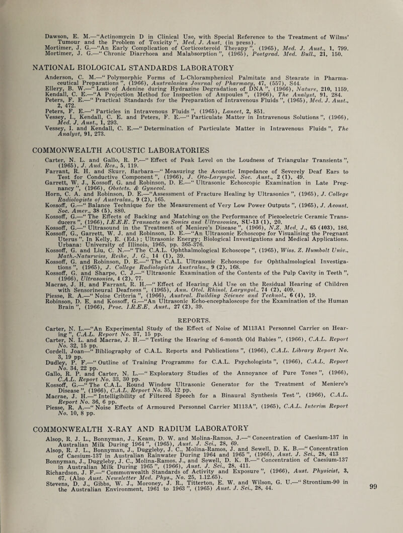 Dawson, E. M.—“Actinomycin D in Clinical Use, with Special Reference to the Treatment of Wilms’ Tumour and the Problem of Toxicity”, Med. J. Aust. (in press). Mortimer, J. G.—“An Early Complication of Corticosteroid Therapy”, (1965), Med. J. Aust., 1, 799. Mortimer, J. G.—“Chronic Diarrhoea and Malabsorption”, (1965), Postgrad. Med. Bull., 21, 150. NATIONAL BIOLOGICAL STANDARDS LABORATORY Anderson, C. M.—“ Polymorphic Forms of L-Chloramphenicol Palmitate and Stearate in Pharma¬ ceutical Preparations”, (1966), Australasian Journal of Pharmacy, 47, (557), S44. Ellery, B. W.—“Loss of Adenine during Hydrazine Degradation of DNA ”, (1966), Nature, 210, 1159. Kendall, C. E.—“A Projection Method for Inspection of Ampoules”, (1966), The Analyst, 91, 284. Peters, F. E.—“Practical Standards for the Preparation of Intravenous Fluids ”, (1965), Med. J. Aust., 2, 472. Peters, F. E.—“Particles in Intravenous Fluids”, (1965), Lancet, 2, 851. Vessey, I., Kendall, C. E. and Peters, F. E.—“Particulate Matter in Intravenous Solutions”, (1966), Med. J. Aust., 1, 293. Vessey, I. and Kendall, C. E.—“ Determination of Particulate Matter in Intravenous Fluids ”, The Analyst, 91, 273. COMMONWEALTH ACOUSTIC LABORATORIES Carter, N. L. and Gallo, R. P.—“ Effect of Peak Level on the Loudness of Triangular Transients ”, (1965), J. Aud. Res., 5, 119. Farrant, R. H. and Skurr, Barbara—“ Measuring the Acoustic Impedance of Severely Deaf Ears to Test for Conductive Component”, (1966), J. Oto-Laryngol. Soc. Aust., 2(1), 49. Garrett, W. J., Kossoff, G. and Robinson, D. E.—“ Ultrasonic Echoscopic Examination in Late Preg¬ nancy ”, (1966), Obstets. & Gynecol. Horn, C. A. and Robinson, D. E.—“Assessment of Fracture Healing by Ultrasonics”, (1965), J. College Radiologists of Australas., 9 (2), 165. Kossoff, G.—“ Balance Technique for the Measurement of Very Low Power Outputs ”, (1965), J. Acoust. Soc. Amer., 38 (5), 880. Kossoff, G.—“ The Effects of Backing and Matching on the Performance of Piezoelectric Ceramic Trans¬ ducers ”, (1966), I.E.E.E. Transacts on Sonics and Ultrasonics, SU-13 (1), 20. Kossoff, G.—“Ultrasound in the Treatment of Meniere’s Disease”, (1966), N.Z. Med. J., 65 (403), 186. Kossoff, G., Garrett, W. J. and Robinson, D. E.—“An Ultrasonic Echoscope for Visualising the Pregnant Uterus”. In Kelly, E. (Ed.) ; Ultrasonic Energy; Biological Investigations and Medical Applications. Urbana: University of Illinois, 1965, pp. 365-376. Kossoff, G. and Liu, C. N.—“ The C.A.L. Ophthalmological Echoscope ”, (1965), IFiss. Z. Humbolt Univ., Math.-Naturwiss, Reilie, J. G., 14 (1), 39. Kossoff, G. and Robinson, D. E.—“ The C.A.L. Ultrasonic Echoscope for Ophthalmological Investiga¬ tions ”, (1965), J. College Radiologists Australas., 9 (2), 168. Kossoff, G. and Sharpe, C. J.—“ Ultrasonic Examination of the Contents of the Pulp Cavity in Teeth ”, (1966), Ultrasonics, 4 (2), 77. Macrae, J. H. and Farrant, R. H.—“ Effect of Hearing Aid Use on the Residual Hearing of Children with Sensorineural Deafness ”, (1965), Ann. Otol. Rhinol. Laryngol., 74 (2), 409. Piesse, R. A.—“ Noise Criteria ”, (1966), Austral. Building Science and Technol., 6 (4), 19. Robinson, D. E. and Kossoff, G.—“An Ultrasonic Echo-encephaloscope for the Examination of the Human Brain ”, (1966), Proc. I.R.E.E. Aust., 27 (2), 39. REPORTS. Carter, N. L.—“An Experimental Study of the Effect of Noise of M113A1 Personnel Carrier on Hear¬ ing ”, C.A.L. Report No. 37, 15 pp. Carter, N. L. and Macrae, J. H.—“Testing the Hearing of 6-month Old Babies”, (1966), C.A.L. Report No. 32, 15 pp. Cordell, Joan—“Bibliography of C.A.L. Reports and Publications”, (1966), C.A.L. Library Report No. 3, 19 pp. Dudley, P. F.—“Outline of Training Programme for C.A.L. Psychologists”, (1966), C.A.L. Report No. 34, 22 pp. Gallo, R. P. and Carter, N. L.—“Exploratory Studies of the Annoyance of Pure Tones”, (1966), C.A.L. Report No. 33, 30 pp. Kossoff, G.—“ The C.A.L. Round Window Ultrasonic Generator for the Treatment of Meniere’s Disease”, (1966), C.A.L. Report No. 35, 12 pp. # Macrae, J. H.—“Intelligibility of Filtered Speech for a Binaural Synthesis Test”, (1966), C.A.L. Report No. 36, 6 pp. . Piesse, R. A.—“Noise Effects of Armoured Personnel Carrier M113A”, (1965), C.A.L. Interim Report No. 10, 8 pp. COMMONWEALTH X-RAY AND RADIUM LABORATORY Alsop, R. J. L., Bonnyman, J., Keam, D. W. and Molina-Ramos, J.—“ Concentration of Caesium-137 in Australian Milk During 1964 ”, (1965), Aust. J. Sci., 28, 69. Alsop, R. J. L., Bonnyman, J., Duggleby, J. C., Molina-Ramos, J. and Sewell, D. K. B.— Concentration of Caesium-137 in Australian Rainwater During 1964 and 1965 ”, (1966), Aust. J. Sci., 28, 413 Bonnyman, J., Duggleby, J. C., Molina-Ramos, J., and Sewell,_ D. K. B.—“ Concentration of Caesium-137 in Australian Milk During 1965 ”, (1966), Aust. J. Sci., 28, 411. . Richardson, J. F.—“Commonwealth Standards of Activity and Exposure , (1966), Aust. Physicist, 3, 67. (Also Aust. Newsletter Med. Phys., No. 25, 1.12.65). . Stevens, D. J., Gibbs, W. J., Moroney, J. R., Titterton, E. W. and Wilson, G. U.— Strontium-90 in the Australian Environment, 1961 to 1963 ”, (1965) Aust. J. Sci,, 28, 44.