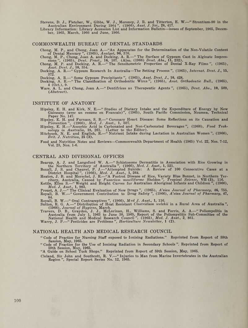 Stevens, D. J., Fletcher, W., Gibbs, W. J., Moroney, J. R. and Titterton, E. W.—“ Strontium-90 in the Australian Environment During 1964 ”, (1966), Aust. J. Sci., 28, 417. Library Information: Library Accession List and Information Bulletin—issues of September, 1965, Decem¬ ber, 1965, March, 1966 and June, 1966. COMMONWEALTH BUREAU OF DENTAL STANDARDS Chong, M. P., and Chong, Joan A.—“An Apparatus for the Determination of the Non-Volatile Content of Dental Mercury ”, (1965), Analyst, 90, 370. Chong, M. P., Chong, Joan A. and Docking, A. R.—“ The Surface of Gypsum Cast in Alginate Impres¬ sions ”, (1965), Dent. Pract., 16, 107. (Also, (1966) Dent. Abs., 11, 232). Chong, M. P. and Docking, A. R.—“The Sensitometric Properties of Dental X-Ray Films”, (1965), Aust. Dent. J., 10, 354. Docking, A. R.—“Gypsum Research In Australia—The Setting Process”, (1965), Internat. Dent. J., 15, 372. Docking, A. R.—“Some Gypsum Precipitants ”, (1965), Aust. Dent. J., 10, 428. Docking, A. R.—“The Classification of Orthodontic Wires”, (1965), Aust. Orthodontic Bull., (1965), 4 (Oct.), 9. Ware, A. L. and Chong, Joan A.—“Dentifrices as Therapeutic Agents”, (1965), Dent. Abs., 10, 509, (Abstract). INSTITUTE OF ANATOMY Hipsley, E. H. and Kirk, N. E.—“ Studies of Dietary Intake and the Expenditure of Energy by New Guineans (avec un resume en Francais)”, (1965), South Pacific Commission, Noumea, Technical Paper No. 147. Hipsley, E. H. and Furnass, S. B.—“ Coronary Heart Disease: Some Reflections on its Causation and Prevention”, (1966), Med. J. Aust., 1, 607. Hipsley, E. H.—“Ascorbic Acid in Carbonated and Non-Carbonated Beverages”, (1966), Food Tech¬ nology in Australia, 18, 261. (Letter to the Editor). Hitchcock, N. E. and English, R.—“Nutrient Intake during Lactation in Australian Women”, (1966), Brit. J. Nutrition, 25 (3). Food and Nutrition Notes and Reviews—Commonwealth Department of Health (1965) Vol. 22, Nos. 7-12, Vol. 23, Nos. 1-6. CENTRAL AND DIVISIONAL OFFICES Bearup, A. J. and Langsford W. A.—“ Schistosome Dermatitis in Association with Rice Growing in the Northern Territory of Australia”, (1966), Med. J. Aust., 1, 521. Boxall, J. S. and Chauvel, P. J.—“Attempted Suicide: A Review of 100 Consecutive Cases at a District Hospital”, (1966), Med. J. Aust., 1,264. Heaton, J. B. and Morschel, J. R.—“A Footrot Disease of Rice, Variety Blue Bonnet, in Northern Ter¬ ritory, Australia, Caused by Fusarium moniliforme Sheldon ”, Tropical Science, VII (3), 116. Kettle, Ellen S.—“Weight and Height Curves for Australian Aboriginal Infants and Children”, (1966), Med. J. Aust., 1, 983. Proust, A. J.—“ The Clinical Evaluation of New Drugs ”, (1965), A’sian Journal of Pharmacy, 46, 755. Royall, B. W.—“Government Contribution to Drug Safety”, (1966), A’sian Journal of Pharmacy, 47, 84. Royall, B. W.—“Oral Contraceptives”, (1966), Med J. Aust., 1, 116. Sutton, R. G. A.—“ Distribution of Heat Resistant Clostridium welchii in a Rural Area of Australia ”, (1966), Journal of Hygiene, March. Travers, D. B., Graydon, J. J., McLorinan, H., Williams, S. and Ferris, A. A.—“ Poliomyelitis in Australia from July 1, 1963 to June 30, 1965, Report of the Poliomyelitis Sub-Committee of the National Health and Medical Research Council”, (1965), Med. J. Aust., 2, 861. Warry, J. P.—“Pesticides are Problems”, Horticulture Newsletter, 1 (2). NATIONAL HEALTH AND MEDICAL RESEARCH COUNCIL “ Code of Practice for Nursing Staff exposed to Ionising Radiations.” Reprinted from Report of 59th Session, May, 1965. “ Code of Practice for the Use of Ionising Radiation in Secondary Schools ”. Reprinted from Report of 59th Session, May, 1965. “A Guide on School Tuck Shops.” Reprinted from Report of 59th Session, May, 1965. Cleland, Sir John and Southcott, R. V.—“ Injuries to Man from Marine Invertebrates in the Australian Region ”, Special Report Series No. 12, 1965.