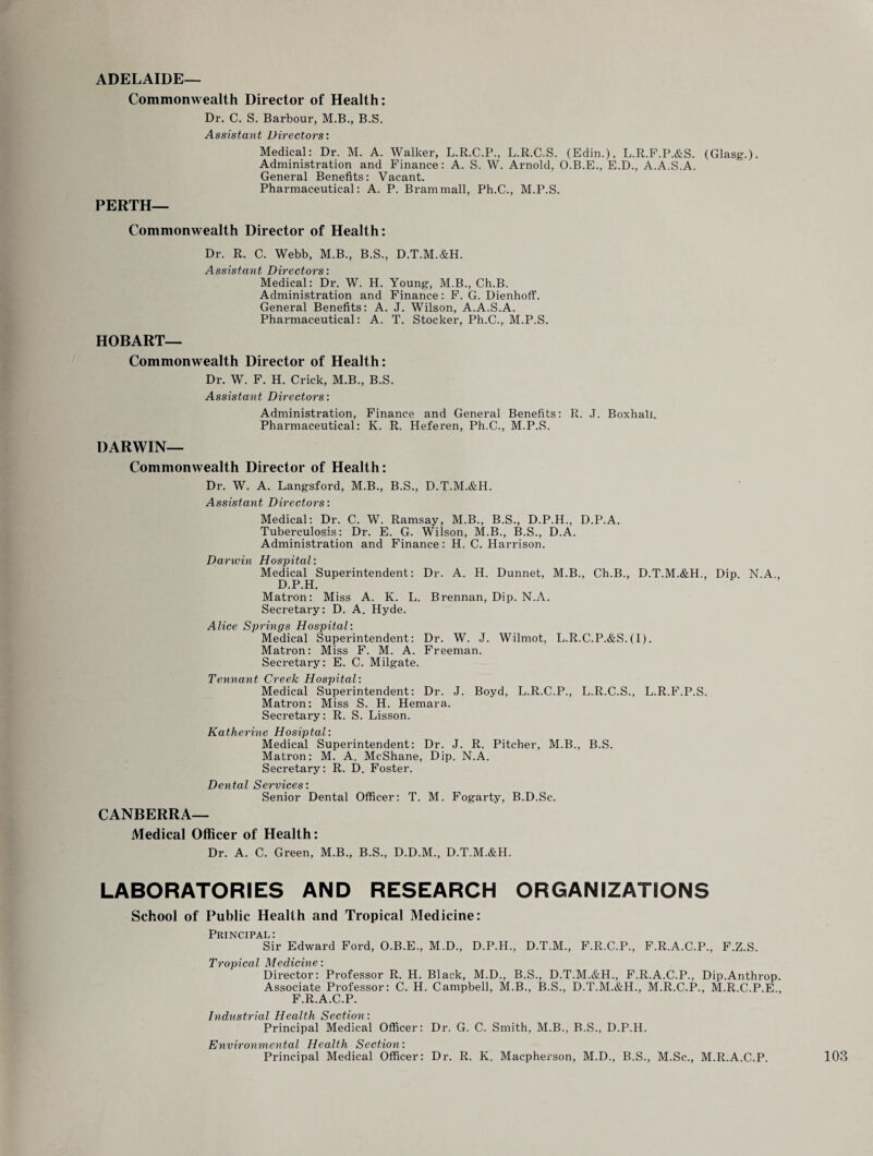 ADELAIDE— Commonwealth Director of Health: Dr. C. S. Barbour, M.B., B.S. Assistant Directors: Medical: Dr. M. A. Walker, L.R.C.P., L.R.C.S. (Edin.), L.R.F.P.&S. (Glasg.). Administration and Finance: A. S. W. Arnold, O.B.E., E.D., A.A.S.A. General Benefits: Vacant. Pharmaceutical: A. P. Brammall, Ph.C., M.P.S. PERTH— Commonwealth Director of Health: Dr. R. C. Webb, M.B., B.S., D.T.M.&H. Assistant Directors: Medical: Dr. W. H. Young, M.B., Ch.B. Administration and Finance: F. G. Dienhoff. General Benefits: A. J. Wilson, A.A.S.A. Pharmaceutical: A. T. Stocker, Ph.C., M.P.S. HOBART— Commonwealth Director of Health: Dr. W. F. H. Crick, M.B., B.S. Assistant Directors: Administration, Finance and General Benefits: R. J. Boxhall. Pharmaceutical: K. R. Heferen, Ph.C., M.P.S. DARWIN— Commonwealth Director of Health: Dr. W. A. Langsford, M.B., B.S., D.T.M.&H. Assistant Directors: Medical: Dr. C. W. Ramsay, M.B., B.S., D.P.H., D.P.A. Tuberculosis: Dr. E. G. Wilson, M.B., B.S., D.A. Administration and Finance: H. C. Harrison. Darwin Hospital: Medical Superintendent: Dr. A. H. Dunnet, M.B., Ch.B., D.T.M.&H., Dip. N.A., D.P.H. Matron: Miss A. K. L. Brennan, Dip. N.A. Secretary: D. A. Hyde. Alice Springs Hospital: Medical Superintendent: Dr. W. J. Wilmot, L.R.C.P.&S.(I). Matron: Miss F. M. A. Freeman. Secretary: E. C. Milgate. Tennant Creek Hospital: Medical Superintendent: Dr. J. Boyd, L.R.C.P., L.R.C.S., L.R.F.P.S. Matron: Miss S. H. Hemara. Secretary: R. S. Lisson. Katherine Hosiptal: Medical Superintendent: Dr. J. R. Pitcher, M.B., B.S. Matron: M. A. McShane, Dip. N.A. Secretary: R. D. Foster. 7) D'Y) ifl 1 * Senior Dental Officer: T. M. Fogarty, B.D.Sc. CANBERRA— Medical Officer of Health: Dr. A. C. Green, M.B., B.S., D.D.M., D.T.M.&H. LABORATORIES AND RESEARCH ORGANIZATIONS School of Public Health and Tropical Medicine: Principal: Sir Edward Ford, O.B.E., M.D., D.P.H., D.T.M., F.R.C.P., F.R.A.C.P., F.Z.S. Tropical 1\£cdxcxrtc i Director: Professor R. H. Black, M.D., B.S., D.T.M.&H., F.R.A.C.P., Dip.Anthrop. Associate Professor: C. H. Campbell, M.B., B.S., D.T.M.&H., M.R.C.P., M.R.C.P.E., F.R.A.C.P. Industrial Health Section: Principal Medical Officer: Dr. G. C. Smith, M.B., B.S., D.P.H. Environmental Health Section: