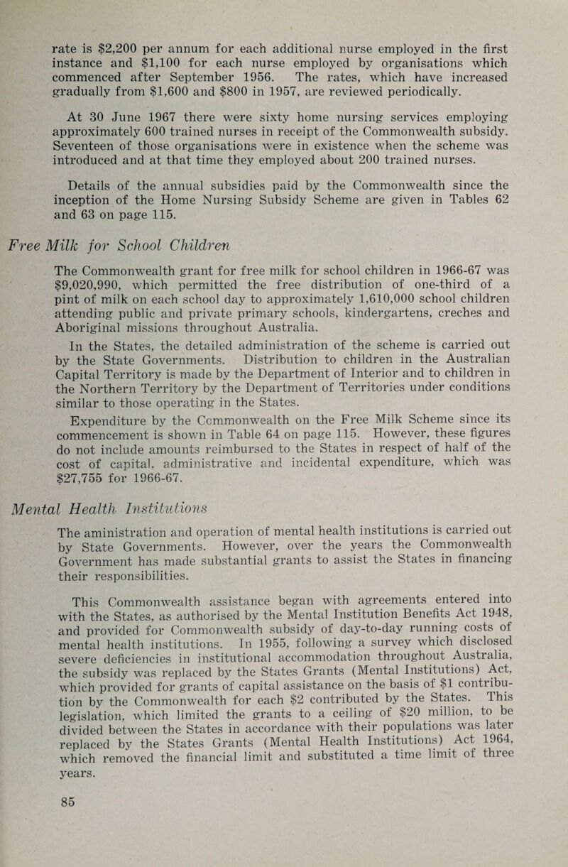 rate is $2,200 per annum for each additional nurse employed in the first instance and $1,100 for each nurse employed by organisations which commenced after September 1956. The rates, which have increased gradually from $1,600 and $800 in 1957, are reviewed periodically. At 30 June 1967 there were sixty home nursing services employing approximately 600 trained nurses in receipt of the Commonwealth subsidy. Seventeen of those organisations were in existence when the scheme was introduced and at that time they employed about 200 trained nurses. Details of the annual subsidies paid by the Commonwealth since the inception of the Home Nursing Subsidy Scheme are given in Tables 62 and 63 on page 115. Free Milk for School Children The Commonwealth grant for free milk for school children in 1966-67 was $9,020,990, which permitted the free distribution of one-third of a pint of milk on each school day to approximately 1,610,000 school children attending public and private primary schools, kindergartens, creches and Aboriginal missions throughout Australia. In the States, the detailed administration of the scheme is carried out by the State Governments. Distribution to children in the Australian Capital Territory is made by the Department of Interior and to children in the Northern Territory by the Department of Territories under conditions similar to those operating in the States. Expenditure by the Commonwealth on the Free Milk Scheme since its commencement is shown in Table 64 on page 115. However, these figures do not include amounts reimbursed to the States in respect of half of the cost of capital, administrative and incidental expenditure, which was $27,755 for 1966-67. Mental Health Institutions The aministration and operation of mental health institutions is carried out by State Governments. However, over the years the Commonwealth Government has made substantial grants to assist the States in financing their responsibilities. This Commonwealth assistance began with agreements entered into with the States, as authorised by the Mental Institution Benefits Act 1948, and provided for Commonwealth subsidy of day-to-day running costs of mental health institutions. In 1955, following a survey which disclosed severe deficiencies in institutional accommodation throughout Australia, the subsidy was replaced by the States Grants (Mental Institutions) Act, which provided for grants of capital assistance on the basis of $1 contribu¬ tion by the Commonwealth for each $2 contributed by the States. This legislation, which limited the grants to a ceiling of $20 million, to be divided between the States in accordance with their populations was later replaced by the States Grants (Mental Health Institutions) Act 1964, which removed the financial limit and substituted a time limit of thiee years.