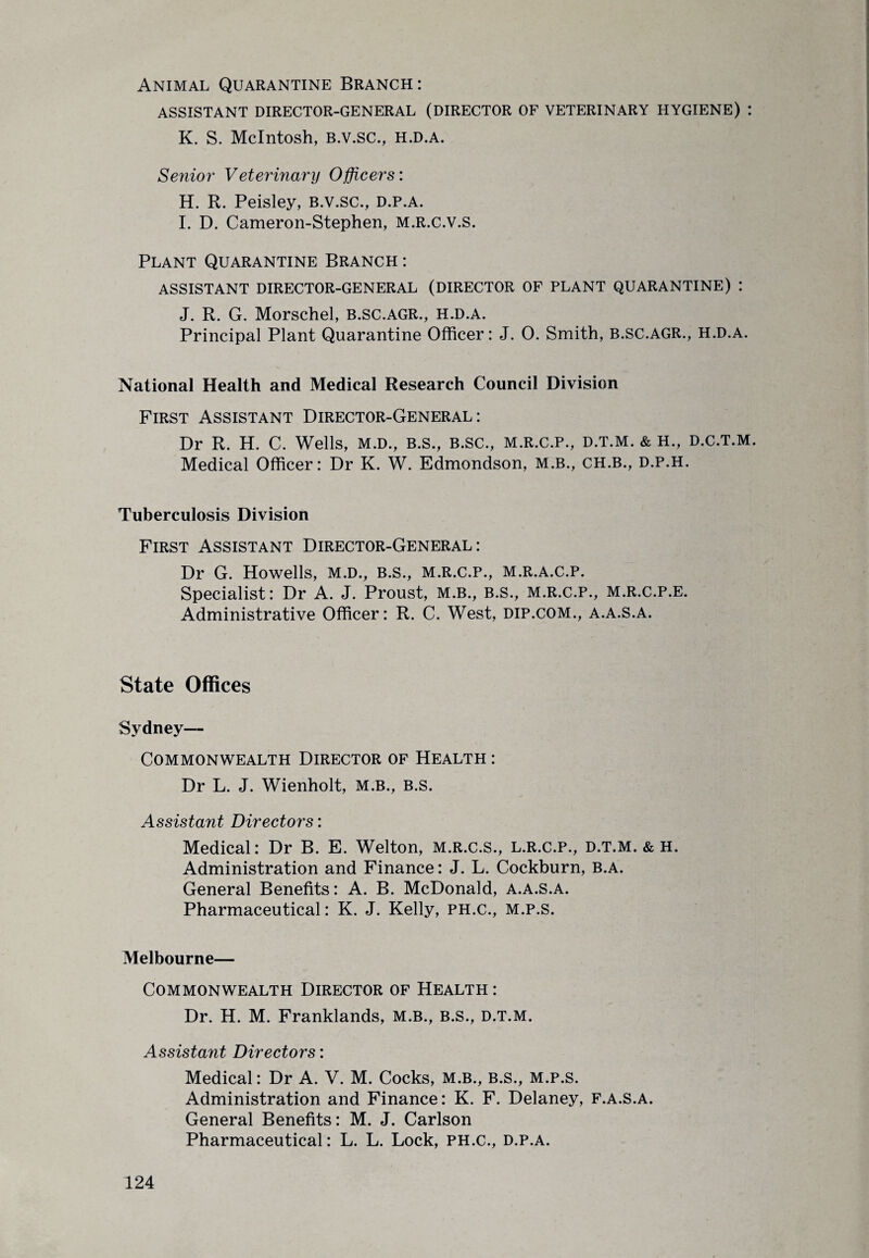 Animal Quarantine Branch: ASSISTANT DIRECTOR-GENERAL (DIRECTOR OF VETERINARY HYGIENE) : K. S. McIntosh, B.V.SC., H.D.A. Senior Veterinary Officers: H. R. Peisley, B.v.sc., d.p.a. I. D. Cameron-Stephen, m.r.c.v.s. Plant Quarantine Branch : ASSISTANT DIRECTOR-GENERAL (DIRECTOR OF PLANT QUARANTINE) : J. R. G. Morschel, b.sc.agr., h.d.a. Principal Plant Quarantine Officer: J. 0. Smith, B.SC.AGR., h.d.a. National Health and Medical Research Council Division First Assistant Director-General: Dr R. H. C. Wells, m.d., b.s., b.sc., m.r.c.p., d.t.m. & H., d.c.t.m. Medical Officer: Dr K. W. Edmondson, M.B., CH.B., D.P.H. Tuberculosis Division First Assistant Director-General: Dr G. Howells, m.d., b.s., m.r.c.p., m.r.a.c.p. Specialist: Dr A. J. Proust, m.b., B.s., m.r.c.p., m.r.c.p.e. Administrative Officer: R. C. West, dip.com., a.a.s.a. State Offices Sydney— Commonwealth Director of Health: Dr L. J. Wienholt, m.b., B.s. Assistant Directors: Medical: Dr B. E. Welton, m.r.c.s., l.r.c.p., d.t.m. & h. Administration and Finance: J. L. Cockburn, b.a. General Benefits: A. B. McDonald, a.a.s.a. Pharmaceutical: K. J. Kelly, ph.c., m.p.s. Melbourne— Commonwealth Director of Health : Dr. H. M. Franklands, m.b., b.s., d.t.m. Assistant Directors: Medical: Dr A. V. M. Cocks, m.b., b.s., m.p.s. Administration and Finance: K. F. Delaney, f.a.s.a. General Benefits: M. J. Carlson Pharmaceutical: L. L. Lock, ph.c., d.p.a.