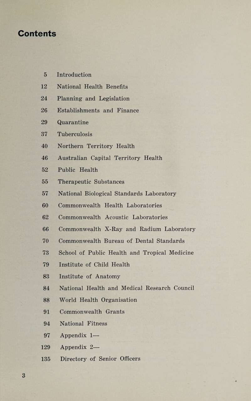 Contents 5 Introduction 12 National Health Benefits 24 Planning and Legislation 26 Establishments and Finance 29 Quarantine 37 Tuberculosis 40 Northern Territory Health 46 Australian Capital Territory Health 52 Public Health 55 Therapeutic Substances 57 National Biological Standards Laboratory 60 Commonwealth Health Laboratories 62 Commonwealth Acoustic Laboratories 66 Commonwealth X-Ray and Radium Laboratory 70 Commonwealth Bureau of Dental Standards 73 School of Public Health and Tropical Medicine 79 Institute of Child Health 83 Institute of Anatomy 84 National Health and Medical Research Council 88 World Health Organisation 91 Commonwealth Grants 94 National Fitness 97 Appendix 1— 129 Appendix 2— 135 Directory of Senior Officers