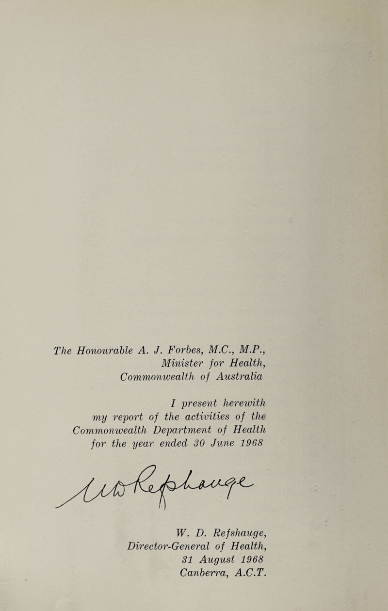 The Honourable A. J. Forbes, M.C., M.P., Minister for Health, Commonwealth of Australia 1 present hereivith my report of the activities of the Commonwealth Department of Health for the year ended 30 June 1968 W. D. Refshauge, Director-General of Health, 31 August 1968 Canberra, A.C.T.
