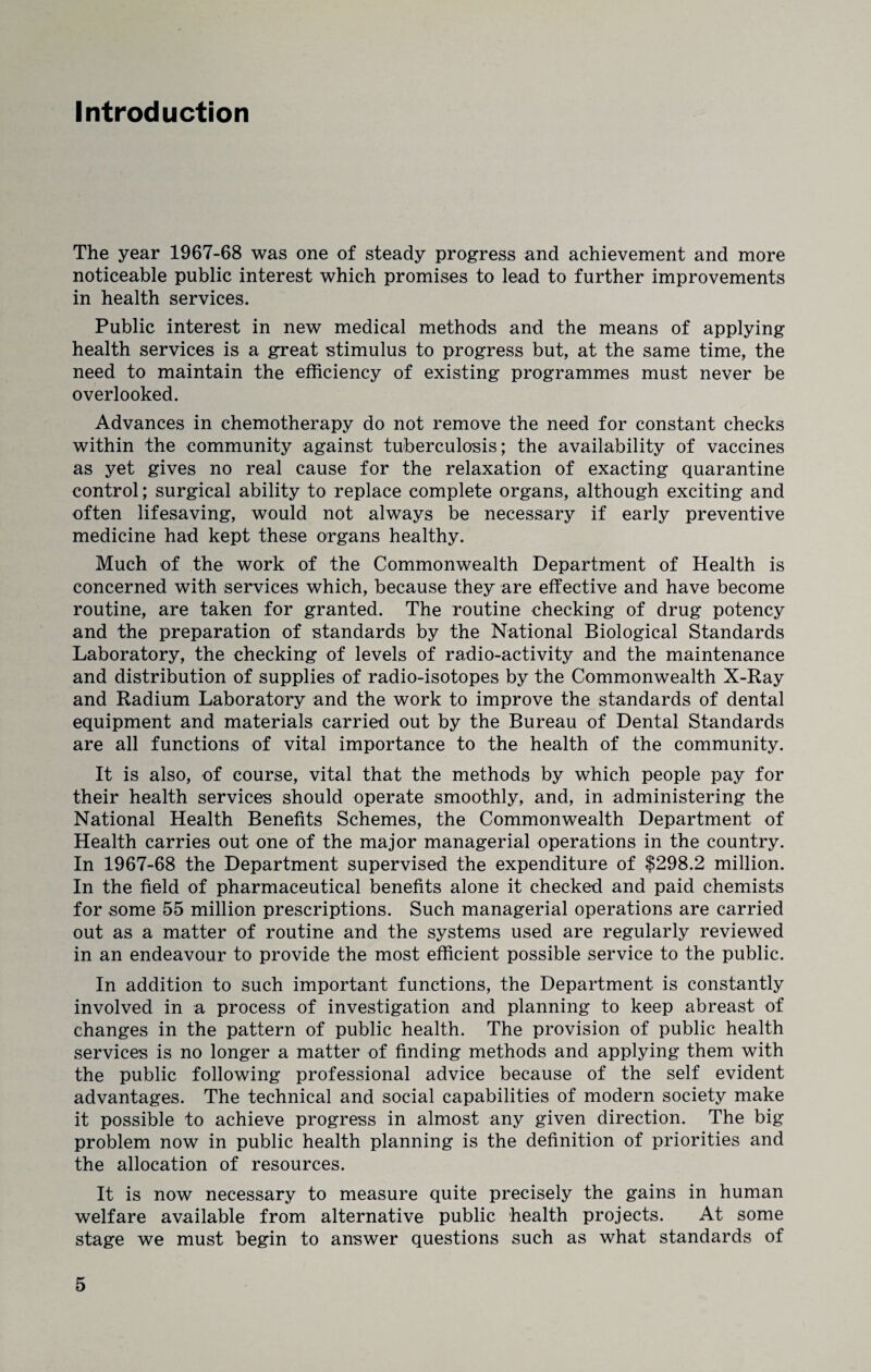 Introduction The year 1967-68 was one of steady progress and achievement and more noticeable public interest which promises to lead to further improvements in health services. Public interest in new medical methods and the means of applying health services is a great stimulus to progress but, at the same time, the need to maintain the efficiency of existing programmes must never be overlooked. Advances in chemotherapy do not remove the need for constant checks within the community against tuberculosis; the availability of vaccines as yet gives no real cause for the relaxation of exacting quarantine control; surgical ability to replace complete organs, although exciting and often lifesaving, would not always be necessary if early preventive medicine had kept these organs healthy. Much of the work of the Commonwealth Department of Health is concerned with services which, because they are effective and have become routine, are taken for granted. The routine checking of drug potency and the preparation of standards by the National Biological Standards Laboratory, the checking of levels of radio-activity and the maintenance and distribution of supplies of radio-isotopes by the Commonwealth X-Ray and Radium Laboratory and the work to improve the standards of dental equipment and materials carried out by the Bureau of Dental Standards are all functions of vital importance to the health of the community. It is also, of course, vital that the methods by which people pay for their health services should operate smoothly, and, in administering the National Health Benefits Schemes, the Commonwealth Department of Health carries out one of the major managerial operations in the country. In 1967-68 the Department supervised the expenditure of $298.2 million. In the field of pharmaceutical benefits alone it checked and paid chemists for some 55 million prescriptions. Such managerial operations are carried out as a matter of routine and the systems used are regularly reviewed in an endeavour to provide the most efficient possible service to the public. In addition to such important functions, the Department is constantly involved in a process of investigation and planning to keep abreast of changes in the pattern of public health. The provision of public health services is no longer a matter of finding methods and applying them with the public following professional advice because of the self evident advantages. The technical and social capabilities of modern society make it possible to achieve progress in almost any given direction. The big problem now in public health planning is the definition of priorities and the allocation of resources. It is now necessary to measure quite precisely the gains in human welfare available from alternative public health projects. At some stage we must begin to answer questions such as what standards of