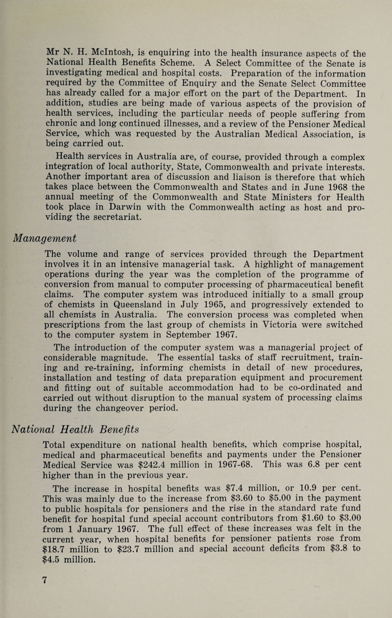 Mr N. H. McIntosh, is enquiring into the health insurance aspects of the National Health Benefits Scheme. A Select Committee of the Senate is investigating medical and hospital costs. Preparation of the information required by the Committee of Enquiry and the Senate Select Committee has already called for a major effort on the part of the Department. In addition, studies are being made of various aspects of the provision of health services, including the particular needs of people suffering from chronic and long continued illnesses, and a review of the Pensioner Medical Service, which was requested by the Australian Medical Association, is being carried out. Health services in Australia are, of course, provided through a complex integration of local authority, State, Commonwealth and private interests. Another important area of discussion and liaison is therefore that which takes place between the Commonwealth and States and in June 1968 the annual meeting of the Commonwealth and State Ministers for Health took place in Darwin with the Commonwealth acting as host and pro¬ viding the secretariat. Management The volume and range of services provided through the Department involves it in an intensive managerial task. A highlight of management operations during the year was the completion of the programme of conversion from manual to computer processing of pharmaceutical benefit claims. The computer system was introduced initially to a small group of chemists in Queensland in July 1965, and progressively extended to all chemists in Australia. The conversion process was completed when prescriptions from the last group of chemists in Victoria were switched to the computer system in September 1967. The introduction of the computer system was a managerial project of considerable magnitude. The essential tasks of staff recruitment, train¬ ing and re-training, informing chemists in detail of new procedures, installation and testing of data preparation equipment and procurement and fitting out of suitable accommodation had to be co-ordinated and carried out without disruption to the manual system of processing claims during the changeover period. National Health Benefits Total expenditure on national health benefits, which comprise hospital, medical and pharmaceutical benefits and payments under the Pensioner Medical Service was $242.4 million in 1967-68. This was 6.8 per cent higher than in the previous year. The increase in hospital benefits was $7.4 million, or 10.9 per cent. This was mainly due to the increase from $3.60 to $5.00 in the payment to public hospitals for pensioners and the rise in the standard rate fund benefit for hospital fund special account contributors from $1.60 to $3.00 from 1 January 1967. The full effect of these increases was felt in the current year, when hospital benefits for pensioner patients rose from $18.7 million to $23.7 million and special account deficits from $3.8 to $4.5 million.