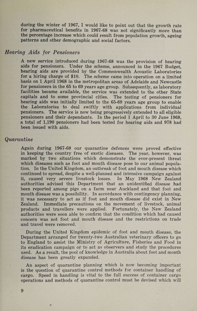 during the winter of 1967, I would like to point out that the growth rate for pharmaceutical benefits in 1967-68 was not significantly more than the percentage increase which could result from population growth, ageing patterns and other demographic and social factors. Hearing Aids for Pensioners A new service introduced during 1967-68 was the provision of hearing aids for pensioners. Under the scheme, announced in the 1967 Budget, hearing aids are provided by the Commonwealth Acoustic Laboratories for a hiring charge of $10. The scheme came into operation on a limited basis on 1 April 1968 in the metropolitan areas of Adelaide and Newcastle for pensioners in the 65 to 69 years age group. Subsequently, as laboratory facilities became available, the service was extended to the other State capitals and to some provincial cities. The testing of pensioners for hearing aids was initially limited to the 65-69 years age group to enable the Laboratories to deal swiftly with applications from individual pensioners. The service is now being progressively extended to all eligible pensioners and their dependants. In the period 1 April to 30 June 1968, a total of 1,190 pensioners had been tested for hearing aids and 978 had been issued with aids. Quarantine Again during 1967-68 our quarantine defences were proved effective in keeping the country free of exotic diseases. The year, however, was marked by two situations which demonstrate the ever-present threat which diseases such as foot and mouth disease pose to our animal popula¬ tion. In the United Kingdom, an outbreak of foot and mouth disease which continued to spread, despite a well-planned and intensive campaign against it, caused very severe livestock losses. In May 1968 New Zealand authorities advised this Department that an unidentified disease had been reported among pigs on a farm near Auckland and that foot and mouth disease was a possibility. In accordance with contingency planning, it was necessary to act as if foot and mouth disease did exist in New Zealand. Immediate precautions on the movement of livestock, animal products and travellers were applied. Fortunately, the New Zealand authorities were soon able to confirm that the condition which had caused concern was not foot and mouth disease and the restrictions on trade and travel were removed. During the United Kingdom epidemic of foot and mouth disease, the Department arranged for twenty-two Australian veterinary officers to go to England to assist the Ministry of Agriculture, Fisheries and Food in its eradication campaign or to act as observers and study the procedures used. As a result, the pool of knowledge in Australia about foot and month disease has been greatly expanded. An aspect of quarantine planning which is now becoming important is the question of quarantine control methods for container handling of cargo. Speed in handling is vital to the full success of container cargo operations and methods of quarantine control must be devised which will