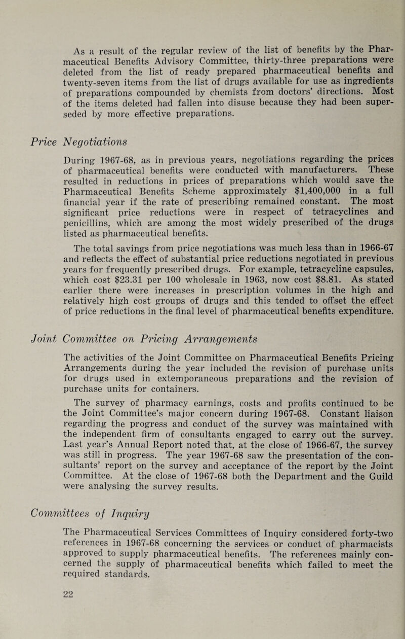 As a result of the regular review of the list of benefits by the Phar¬ maceutical Benefits Advisory Committee, thirty-three preparations were deleted from the list of ready prepared pharmaceutical benefits and twenty-seven items from the list of drugs available for use as ingredients of preparations compounded by chemists from doctors’ directions. Most of the items deleted had fallen into disuse because they had been super¬ seded by more effective preparations. Price Negotiations During 1967-68, as in previous years, negotiations regarding the prices of pharmaceutical benefits were conducted with manufacturers. These resulted in reductions in prices of preparations which would save the Pharmaceutical Benefits Scheme approximately $1,400,000 in a full financial year if the rate of prescribing remained constant. The most significant price reductions were in respect of tetracyclines and penicillins, which are among the most widely prescribed of the drugs listed as pharmaceutical benefits. The total savings from price negotiations was much less than in 1966-67 and reflects the effect of substantial price reductions negotiated in previous years for frequently prescribed drugs. For example, tetracycline capsules, which cost $23.31 per 100 wholesale in 1963, now cost $8.81. As stated earlier there were increases in prescription volumes in the high and relatively high cost groups of drugs and this tended to offset the effect of price reductions in the final level of pharmaceutical benefits expenditure. Joint Committee on Pricing Arrangements The activities of the Joint Committee on Pharmaceutical Benefits Pricing Arrangements during the year included the revision of purchase units for drugs used in extemporaneous preparations and the revision of purchase units for containers. The survey of pharmacy earnings, costs and profits continued to be the Joint Committee’s major concern during 1967-68. Constant liaison regarding the progress and conduct of the survey was maintained with the independent firm of consultants engaged to carry out the survey. Last year’s Annual Report noted that, at the close of 1966-67, the survey was still in progress. The year 1967-68 saw the presentation of the con¬ sultants’ report on the survey and acceptance of the report by the Joint Committee. At the close of 1967-68 both the Department and the Guild were analysing the survey results. Committees of Inquiry The Pharmaceutical Services Committees of Inquiry considered forty-two references in 1967-68 concerning the services or conduct of pharmacists approved to supply pharmaceutical benefits. The references mainly con¬ cerned the supply of pharmaceutical benefits which failed to meet the required standards.