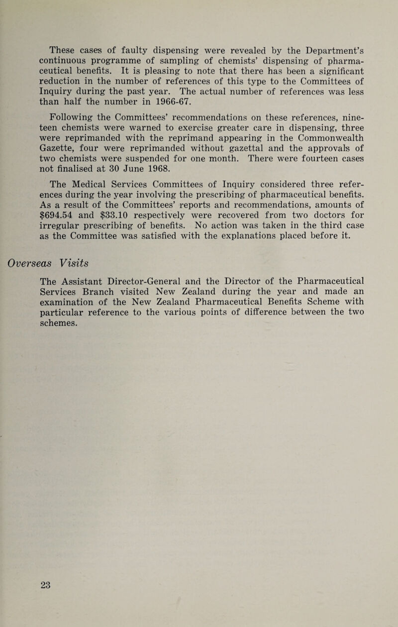 These cases of faulty dispensing were revealed by the Department’s continuous programme of sampling of chemists’ dispensing of pharma¬ ceutical benefits. It is pleasing to note that there has been a significant reduction in the number of references of this type to the Committees of Inquiry during the past year. The actual number of references was less than half the number in 1966-67. Following the Committees’ recommendations on these references, nine¬ teen chemists were warned to exercise greater care in dispensing, three were reprimanded with the reprimand appearing in the Commonwealth Gazette, four were reprimanded without gazettal and the approvals of two chemists were suspended for one month. There were fourteen cases not finalised at 30 June 1968. The Medical Services Committees of Inquiry considered three refer¬ ences during the year involving the prescribing of pharmaceutical benefits. As a result of the Committees’ reports and recommendations, amounts of 1694.54 and $33.10 respectively were recovered from two doctors for irregular prescribing of benefits. No action was taken in the third case as the Committee was satisfied with the explanations placed before it. Overseas Visits The Assistant Director-General and the Director of the Pharmaceutical Services Branch visited New Zealand during the year and made an examination of the New Zealand Pharmaceutical Benefits Scheme with particular reference to the various points of difference between the two schemes.