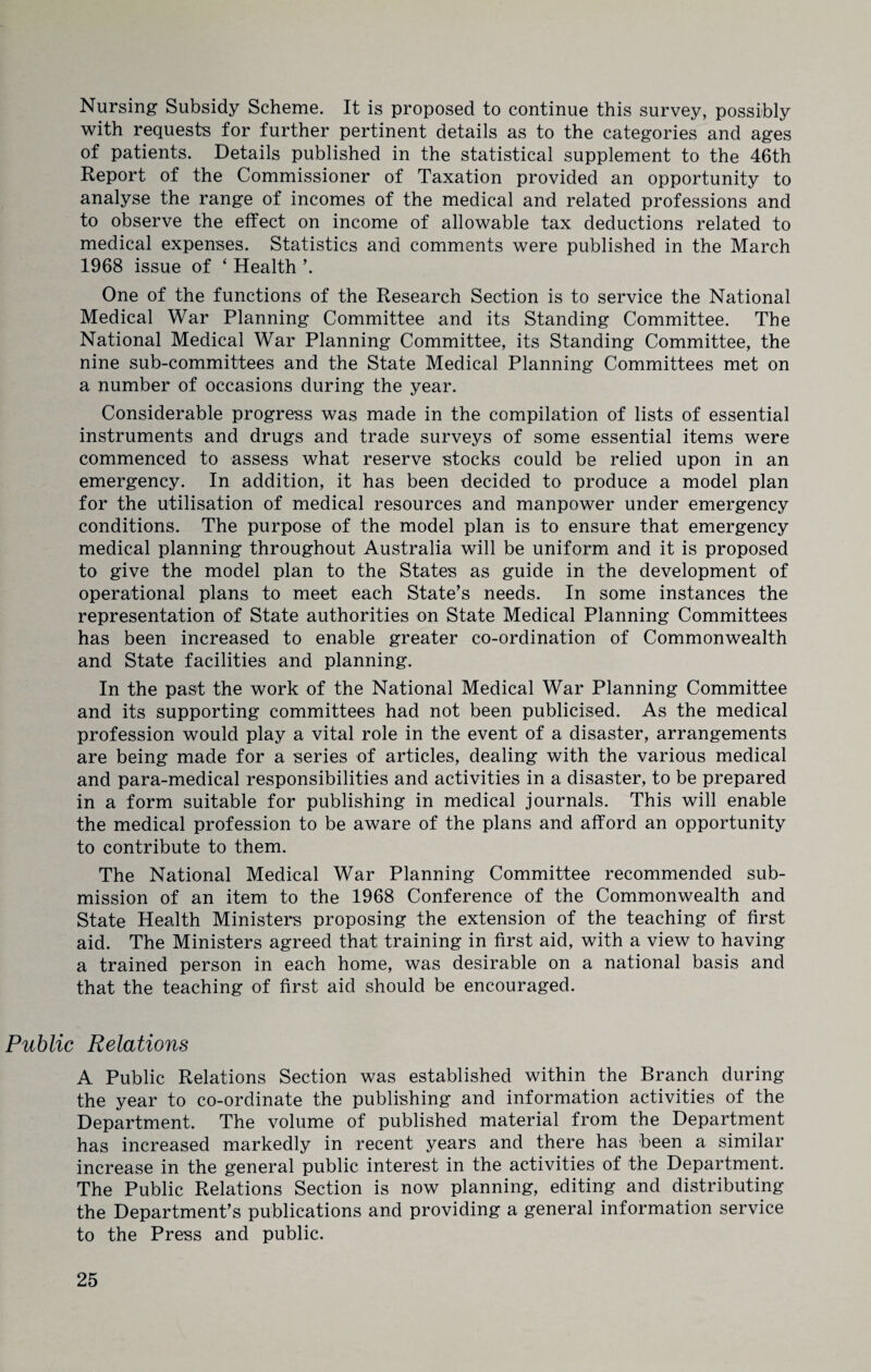Nursing Subsidy Scheme. It is proposed to continue this survey, possibly with requests for further pertinent details as to the categories and ages of patients. Details published in the statistical supplement to the 46th Report of the Commissioner of Taxation provided an opportunity to analyse the range of incomes of the medical and related professions and to observe the effect on income of allowable tax deductions related to medical expenses. Statistics and comments were published in the March 1968 issue of ‘ Health \ One of the functions of the Research Section is to service the National Medical War Planning Committee and its Standing Committee. The National Medical War Planning Committee, its Standing Committee, the nine sub-committees and the State Medical Planning Committees met on a number of occasions during the year. Considerable progress was made in the compilation of lists of essential instruments and drugs and trade surveys of some essential items were commenced to assess what reserve stocks could be relied upon in an emergency. In addition, it has been decided to produce a model plan for the utilisation of medical resources and manpower under emergency conditions. The purpose of the model plan is to ensure that emergency medical planning throughout Australia will be uniform and it is proposed to give the model plan to the States as guide in the development of operational plans to meet each State’s needs. In some instances the representation of State authorities on State Medical Planning Committees has been increased to enable greater co-ordination of Commonwealth and State facilities and planning. In the past the work of the National Medical War Planning Committee and its supporting committees had not been publicised. As the medical profession would play a vital role in the event of a disaster, arrangements are being made for a series of articles, dealing with the various medical and para-medical responsibilities and activities in a disaster, to be prepared in a form suitable for publishing in medical journals. This will enable the medical profession to be aware of the plans and afford an opportunity to contribute to them. The National Medical War Planning Committee recommended sub¬ mission of an item to the 1968 Conference of the Commonwealth and State Health Ministers proposing the extension of the teaching of first aid. The Ministers agreed that training in first aid, with a view to having a trained person in each home, was desirable on a national basis and that the teaching of first aid should be encouraged. Public Relations A Public Relations Section was established within the Branch during the year to co-ordinate the publishing and information activities of the Department. The volume of published material from the Department has increased markedly in recent years and there has been a similar increase in the general public interest in the activities of the Department. The Public Relations Section is now planning, editing and distributing the Department’s publications and providing a general information service to the Press and public.