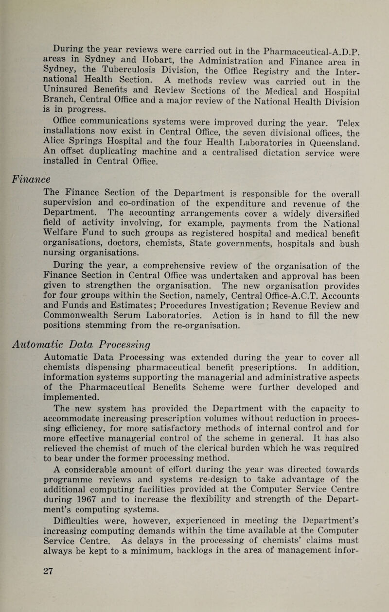 During the year reviews were carried out in the Pharmaceutical-A.D.P. areas in Sydney and Hobart, the Administration and Finance area in Sydney, the Tuberculosis Division, the Office Registry and the Inter¬ national Health Section. A methods review was carried out in the Uninsured Benefits and Review Sections of the Medical and Hospital Branch, Central Office and a major review of the National Health Division is in progress. Office communications systems were improved during the year. Telex installations now exist in Central Office, the seven divisional offices, the Alice Springs Hospital and the four Health Laboratories in Queensland. An offset duplicating machine and a centralised dictation service were installed in Central Office. Finance The Finance Section of the Department is responsible for the overall supervision and co-ordination of the expenditure and revenue of the Department. The accounting arrangements cover a widely diversified field of activity involving, for example, payments from the National Welfare Fund to such groups as registered hospital and medical benefit organisations, doctors, chemists, State governments, hospitals and bush nursing organisations. During the year, a comprehensive review of the organisation of the Finance Section in Central Office was undertaken and approval has been given to strengthen the organisation. The new organisation provides for four groups within the Section, namely, Central Office-A.C.T. Accounts and Funds and Estimates; Procedures Investigation; Revenue Review and Commonwealth Serum Laboratories. Action is in hand to fill the new positions stemming from the re-organisation. Automatic Data Processing Automatic Data Processing was extended during the year to cover all chemists dispensing pharmaceutical benefit prescriptions. In addition, information systems supporting the managerial and administrative aspects of the Pharmaceutical Benefits Scheme were further developed and implemented. The new system has provided the Department with the capacity to accommodate increasing prescription volumes without reduction in proces¬ sing efficiency, for more satisfactory methods of internal control and for more effective managerial control of the scheme in general. It has also relieved the chemist of much of the clerical burden which he was required to bear under the former processing method. A considerable amount of effort during the year was directed towards programme reviews and systems re-design to take advantage of the additional computing facilities provided at the Computer Service Centre during 1967 and to increase the flexibility and strength of the Depart¬ ment’s computing systems. Difficulties were, however, experienced in meeting the Department’s increasing computing demands within the time available at the Computer Service Centre. As delays in the processing of chemists’ claims must always be kept to a minimum, backlogs in the area of management infor-