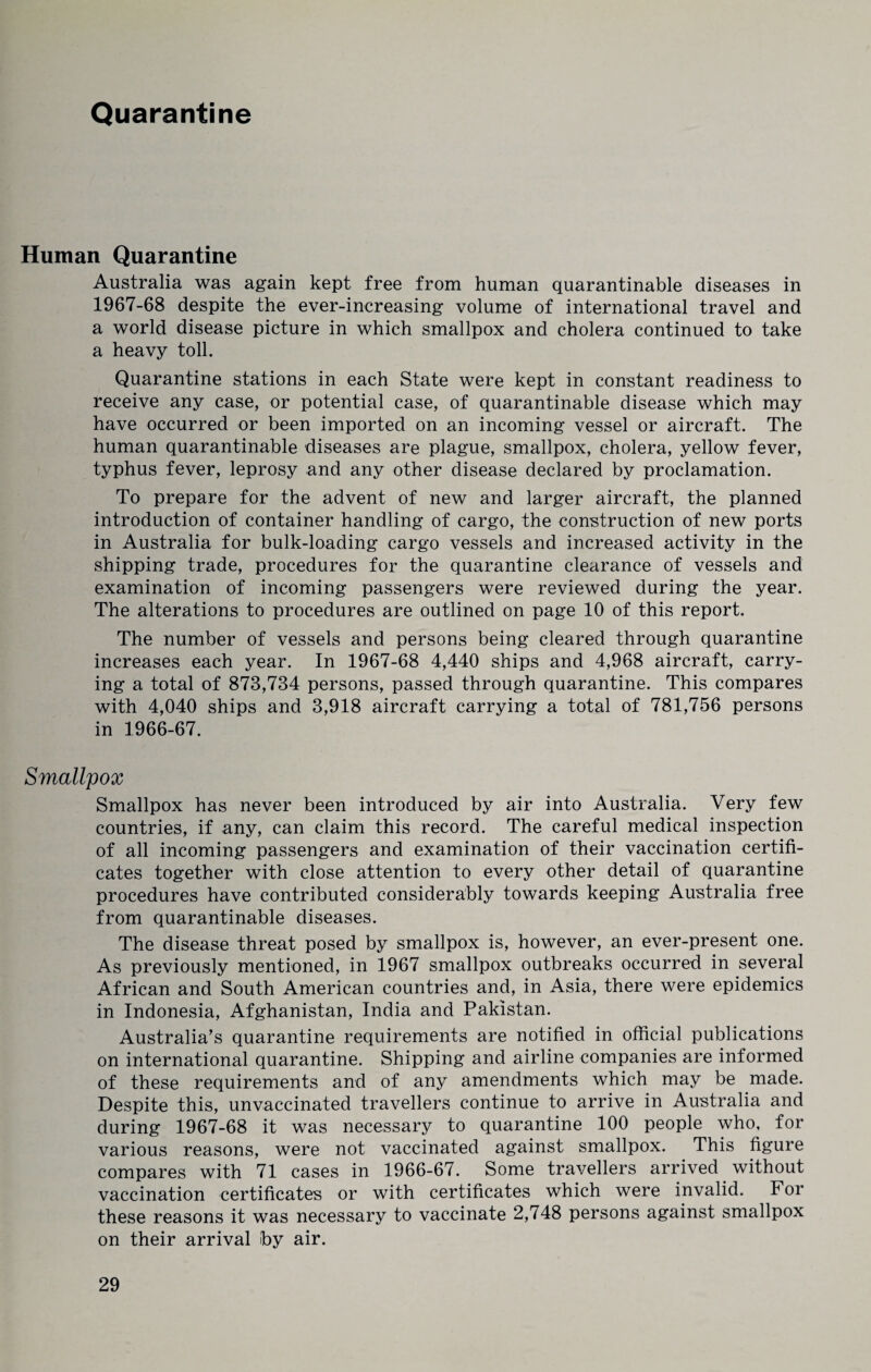 Quarantine Human Quarantine Australia was again kept free from human quarantinable diseases in 1967-68 despite the ever-increasing volume of international travel and a world disease picture in which smallpox and cholera continued to take a heavy toll. Quarantine stations in each State were kept in constant readiness to receive any case, or potential case, of quarantinable disease which may have occurred or been imported on an incoming vessel or aircraft. The human quarantinable diseases are plague, smallpox, cholera, yellow fever, typhus fever, leprosy and any other disease declared by proclamation. To prepare for the advent of new and larger aircraft, the planned introduction of container handling of cargo, the construction of new ports in Australia for bulk-loading cargo vessels and increased activity in the shipping trade, procedures for the quarantine clearance of vessels and examination of incoming passengers were reviewed during the year. The alterations to procedures are outlined on page 10 of this report. The number of vessels and persons being cleared through quarantine increases each year. In 1967-68 4,440 ships and 4,968 aircraft, carry¬ ing a total of 873,734 persons, passed through quarantine. This compares with 4,040 ships and 3,918 aircraft carrying a total of 781,756 persons in 1966-67. Smallpox Smallpox has never been introduced by air into Australia. Very few countries, if any, can claim this record. The careful medical inspection of all incoming passengers and examination of their vaccination certifi¬ cates together with close attention to every other detail of quarantine procedures have contributed considerably towards keeping Australia free from quarantinable diseases. The disease threat posed by smallpox is, however, an ever-present one. As previously mentioned, in 1967 smallpox outbreaks occurred in several African and South American countries and, in Asia, there were epidemics in Indonesia, Afghanistan, India and Pakistan. Australia’s quarantine requirements are notified in official publications on international quarantine. Shipping and airline companies are informed of these requirements and of any amendments which may be made. Despite this, unvaccinated travellers continue to arrive in Australia and during 1967-68 it was necessary to quarantine 100 people who, for various reasons, were not vaccinated against smallpox. This figure compares with 71 cases in 1966-67. Some travellers arrived without vaccination certificates or with certificates which were invalid. For these reasons it was necessary to vaccinate 2,748 persons against smallpox on their arrival by air.