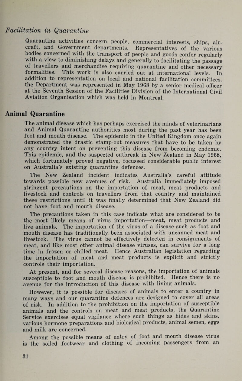 Facilitation in Quarantine Quarantine activities concern people, commercial interests, ships, air¬ craft, and Government departments. Representatives of the various bodies concerned with the transport of people and goods confer regularly with a view to diminishing delays and generally to facilitating the passage of travellers and merchandise requiring quarantine and other necessary formalities. This work is also carried out at international levels. In addition to representation on local and national facilitation committees, the Department was represented in May 1968 by a senior medical officer at the Seventh Session of the Facilities Division of the International Civil Aviation Organisation which was held in Montreal. Animal Quarantine The animal disease which has perhaps exercised the minds of veterinarians and Animal Quarantine authorities most during the past year has been foot and mouth disease. The epidemic in the United Kingdom once again demonstrated the drastic stamp-out measures that have to be taken by any country intent on preventing this disease from becoming endemic. This epidemic, and the suspected outbreak in New Zealand in May 1968, which fortunately proved negative, focussed considerable public interest on Australia’s existing quarantine defences. The New Zealand incident indicates Australia’s careful attitude towards possible new avenues of risk. Australia immediately imposed stringent precautions on the importation of meat, meat products and livestock and controls on travellers from that country and maintained these restrictions until it was finally determined that New Zealand did not have foot and mouth disease. The precautions taken in this case indicate what are considered to be the most likely means of virus importation—meat, meat products and live animals. The importation of the virus of a disease such as foot and mouth disease has traditionally been associated with uncanned meat and livestock. The virus cannot be effectively detected in consignments of meat, and like most other animal disease viruses, can survive for a long time in frozen or chilled meat. Hence Australian legislation regarding the importation of meat and meat products is explicit and strictly controls their importation. At present, and for several disease reasons, the importation of animals susceptible to foot and mouth disease is prohibited. Hence there is no avenue for the introduction of this disease with living animals. However, it is possible for diseases of animals to enter a country in many ways and our quarantine defences are designed to cover all areas of risk. In addition to the prohibition on the importation of susceptible animals and the controls on meat and meat products, the Quarantine Service exercises equal vigilance where such things as hides and skins, various hormone preparations and biological products, animal semen, eggs and milk are concerned. Among the possible means of entry of foot and mouth disease virus is the soiled footwear and clothing of incoming passengers from an