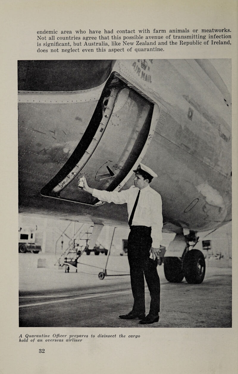 endemic area who have had contact with farm animals or meatworks. Not all countries agree that this possible avenue of transmitting infection is significant, but Australia, like New Zealand and the Republic of Ireland, does not neglect even this aspect of quarantine. A Quarantine Officer prepares to disinsect the cargo hold of an overseas airliner