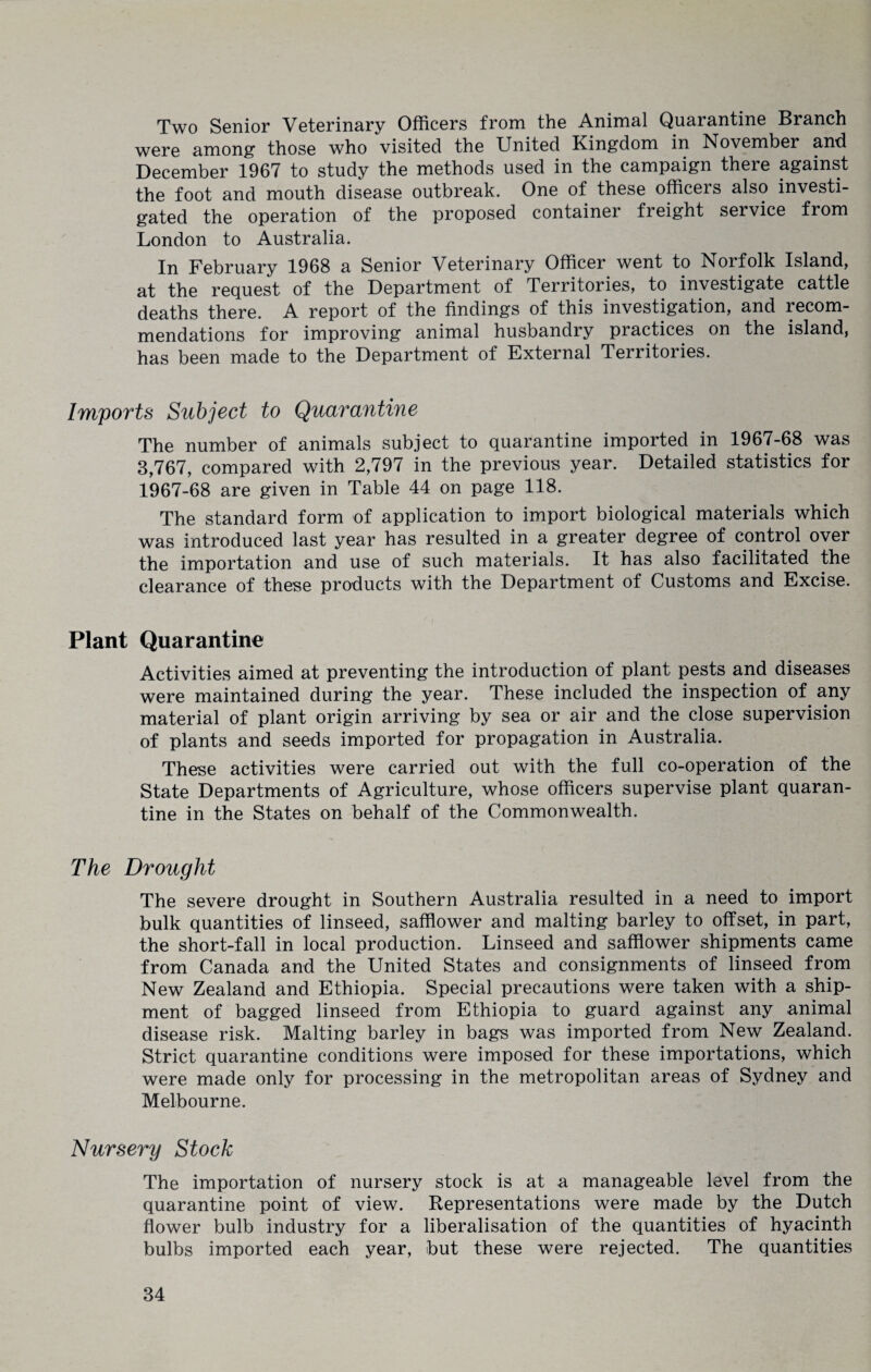 Two Senior Veterinary Officers from the Animal Quarantine Branch were among those who visited the United Kingdom in November and December 1967 to study the methods used in the campaign there against the foot and mouth disease outbreak. One of these officers also investi¬ gated the operation of the proposed containei freight service from London to Australia. In February 1968 a Senior Veterinary Officer went to Norfolk Island, at the request of the Department of Territories, to investigate cattle deaths there. A report of the findings of this investigation, and recom¬ mendations for improving animal husbandry practices on the island, has been made to the Department of External Territories. Imports Subject to Quarantine The number of animals subject to quarantine imported in 1967-68 was 3,767, compared with 2,797 in the previous year. Detailed statistics for 1967-68 are given in Table 44 on page 118. The standard form of application to import biological materials which was introduced last year has resulted in a greater degree of control over the importation and use of such materials. It has also facilitated the clearance of these products with the Department of Customs and Excise. Plant Quarantine Activities aimed at preventing the introduction of plant pests and diseases were maintained during the year. These included the inspection of. any material of plant origin arriving by sea or air and the close supervision of plants and seeds imported for propagation in Australia. These activities were carried out with the full co-operation of the State Departments of Agriculture, whose officers supervise plant quaran¬ tine in the States on behalf of the Commonwealth. The Drought The severe drought in Southern Australia resulted in a need to import bulk quantities of linseed, safflower and malting barley to offset, in part, the short-fall in local production. Linseed and safflower shipments came from Canada and the United States and consignments of linseed from New Zealand and Ethiopia. Special precautions were taken with a ship¬ ment of bagged linseed from Ethiopia to guard against any animal disease risk. Malting barley in bags was imported from New Zealand. Strict quarantine conditions were imposed for these importations, which were made only for processing in the metropolitan areas of Sydney and Melbourne. Nursery Stock The importation of nursery stock is at a manageable level from the quarantine point of view. Representations were made by the Dutch flower bulb industry for a liberalisation of the quantities of hyacinth bulbs imported each year, but these were rejected. The quantities