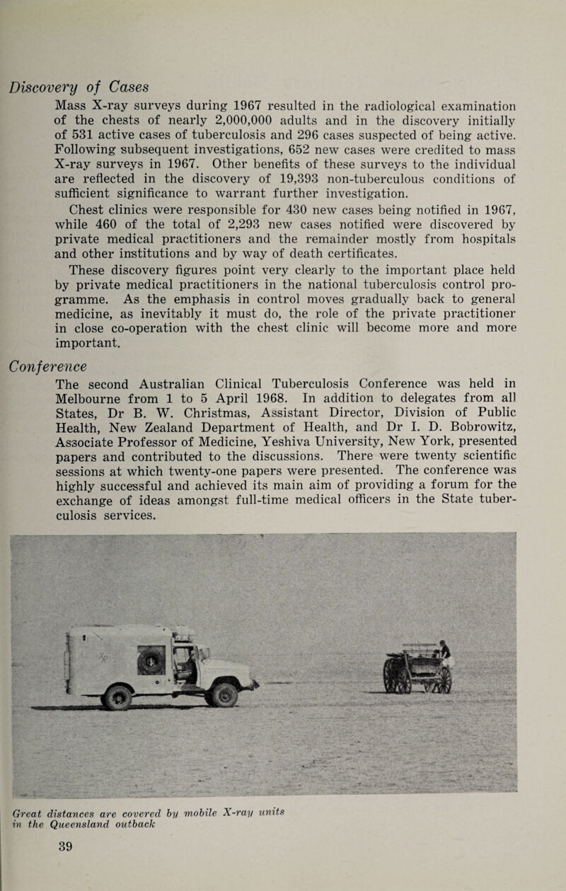 Discovery of Cases Mass X-ray surveys during 1967 resulted in the radiological examination of the chests of nearly 2,000,000 adults and in the discovery initially of 531 active cases of tuberculosis and 296 cases suspected of being active. Following subsequent investigations, 652 new cases were credited to mass X-ray surveys in 1967. Other benefits of these surveys to the individual are reflected in the discovery of 19,393 non-tuberculous conditions of sufficient significance to warrant further investigation. Chest clinics were responsible for 430 new cases being notified in 1967, while 460 of the total of 2,293 new cases notified were discovered by private medical practitioners and the remainder mostly from hospitals and other institutions and by way of death certificates. These discovery figures point very clearly to the important place held by private medical practitioners in the national tuberculosis control pro¬ gramme. As the emphasis in control moves gradually back to general medicine, as inevitably it must do, the role of the private practitioner in close co-operation with the chest clinic will become more and more important. Conference The second Australian Clinical Tuberculosis Conference was held in Melbourne from 1 to 5 April 1968. In addition to delegates from all States, Dr B. W. Christmas, Assistant Director, Division of Public Health, New Zealand Department of Health, and Dr I. D. Bobrowitz, Associate Professor of Medicine, Yeshiva University, New York, presented papers and contributed to the discussions. There were twenty scientific sessions at which twenty-one papers were presented. The conference was highly successful and achieved its main aim of providing a forum for the exchange of ideas amongst full-time medical officers in the State tuber¬ culosis services. Great distances are covered by mobile X-ray units in the Queensland outback