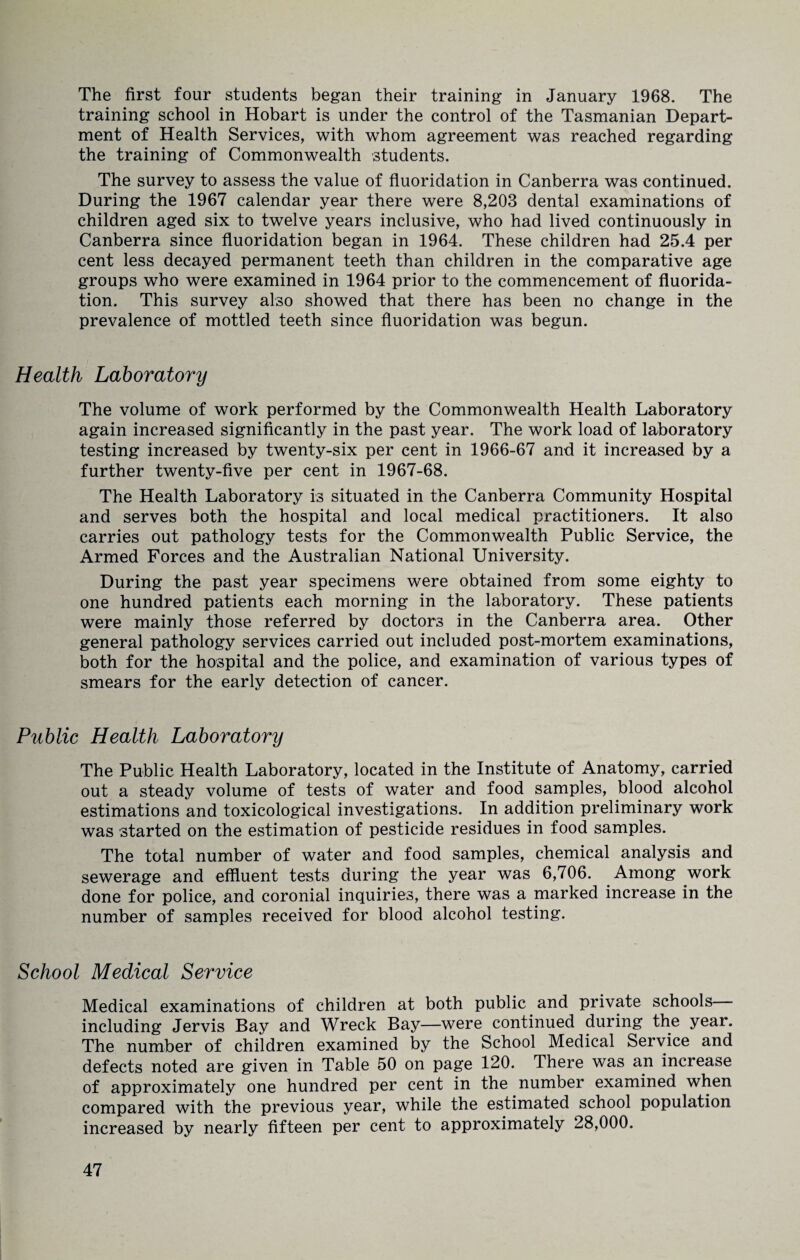 The first four students began their training in January 1968. The training school in Hobart is under the control of the Tasmanian Depart¬ ment of Health Services, with whom agreement was reached regarding the training of Commonwealth students. The survey to assess the value of fluoridation in Canberra was continued. During the 1967 calendar year there were 8,203 dental examinations of children aged six to twelve years inclusive, who had lived continuously in Canberra since fluoridation began in 1964. These children had 25.4 per cent less decayed permanent teeth than children in the comparative age groups who were examined in 1964 prior to the commencement of fluorida¬ tion. This survey also showed that there has been no change in the prevalence of mottled teeth since fluoridation was begun. Health Laboratory The volume of work performed by the Commonwealth Health Laboratory again increased significantly in the past year. The work load of laboratory testing increased by twenty-six per cent in 1966-67 and it increased by a further twenty-five per cent in 1967-68. The Health Laboratory is situated in the Canberra Community Hospital and serves both the hospital and local medical practitioners. It also carries out pathology tests for the Commonwealth Public Service, the Armed Forces and the Australian National University. During the past year specimens were obtained from some eighty to one hundred patients each morning in the laboratory. These patients were mainly those referred by doctors in the Canberra area. Other general pathology services carried out included post-mortem examinations, both for the hospital and the police, and examination of various types of smears for the early detection of cancer. Public Health Laboratory The Public Health Laboratory, located in the Institute of Anatomy, carried out a steady volume of tests of water and food samples, blood alcohol estimations and toxicological investigations. In addition preliminary work was started on the estimation of pesticide residues in food samples. The total number of water and food samples, chemical analysis and sewerage and effluent tests during the year was 6,706. Among work done for police, and coronial inquiries, there was a marked increase in the number of samples received for blood alcohol testing. School Medical Service Medical examinations of children at both public and private schools including Jervis Bay and Wreck Bay—were continued during the year. The number of children examined by the School Medical Service and defects noted are given in Table 50 on page 120. There was art increase of approximately one hundred per cent in the number examined when compared with the previous year, while the estimated school population increased by nearly fifteen per cent to approximately 28,000.