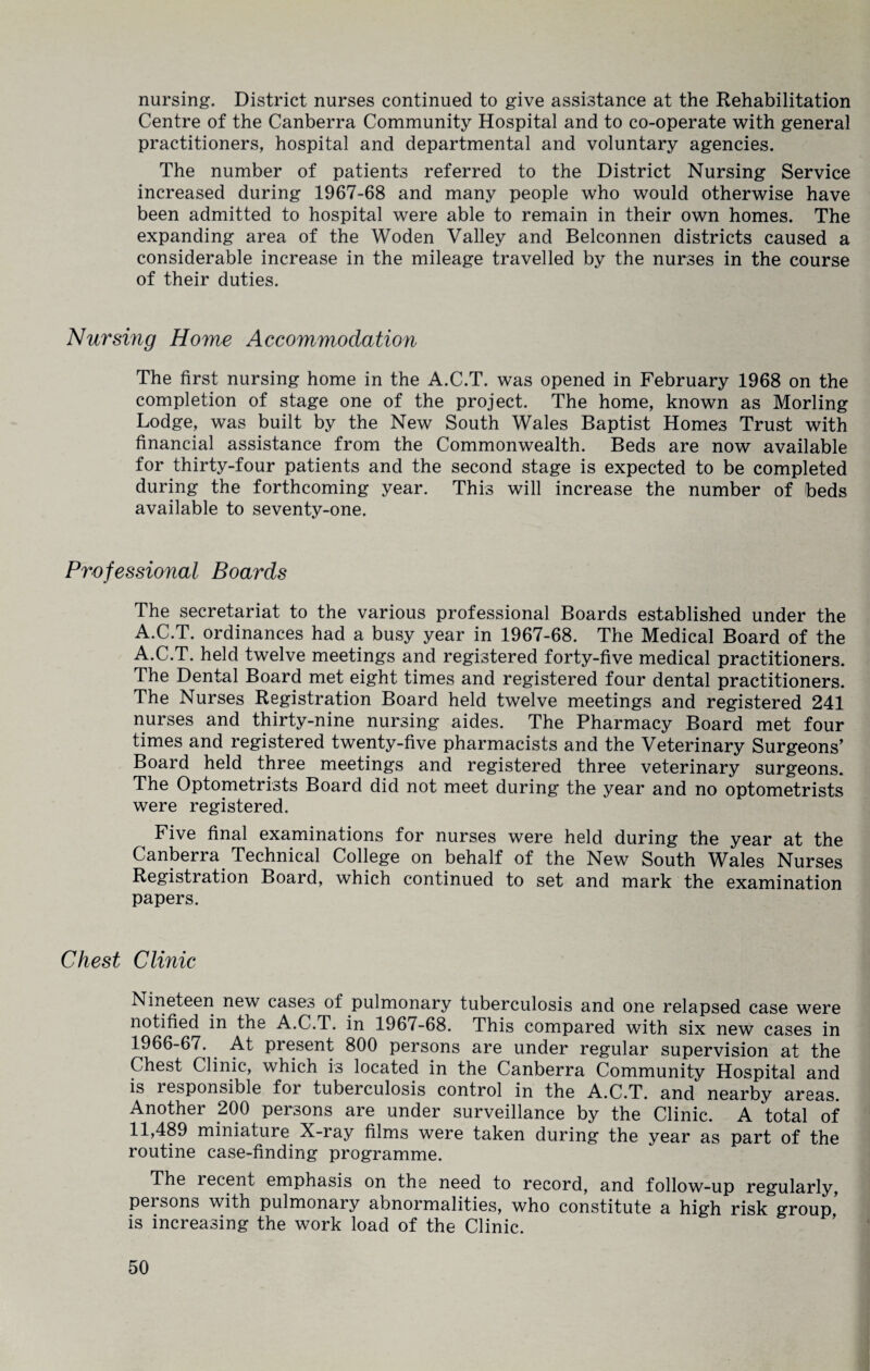 nursing. District nurses continued to give assistance at the Rehabilitation Centre of the Canberra Community Hospital and to co-operate with general practitioners, hospital and departmental and voluntary agencies. The number of patients referred to the District Nursing Service increased during 1967-68 and many people who would otherwise have been admitted to hospital were able to remain in their own homes. The expanding area of the Woden Valley and Belconnen districts caused a considerable increase in the mileage travelled by the nurses in the course of their duties. Nursing Home Accommodation The first nursing home in the A.C.T. was opened in February 1968 on the completion of stage one of the project. The home, known as Morling Lodge, was built by the New South Wales Baptist Homes Trust with financial assistance from the Commonwealth. Beds are now available for thirty-four patients and the second stage is expected to be completed during the forthcoming year. This will increase the number of beds available to seventy-one. Professional Boards The secretariat to the various professional Boards established under the A.C.T. ordinances had a busy year in 1967-68. The Medical Board of the A.C.T. held twelve meetings and registered forty-five medical practitioners. The Dental Board met eight times and registered four dental practitioners. The Nurses Registration Board held twelve meetings and registered 241 nurses and thirty-nine nursing aides. The Pharmacy Board met four times and registered twenty-five pharmacists and the Veterinary Surgeons’ Board held three meetings and registered three veterinary surgeons. The Optometrists Board did not meet during the year and no optometrists were registered. Five final examinations for nurses were held during the year at the Canberra Technical College on behalf of the New South Wales Nurses Registration Board, which continued to set and mark the examination papers. Chest Clinic Nineteen new cases of pulmonary tuberculosis and one relapsed case were notified in the A.C.T. in 1967-68. This compared with six new cases in 1966-67. At present 800 persons are under regular supervision at the Chest Clinic, which is located in the Canberra Community Hospital and is i esponsible for tuberculosis control in the A.C.T. and nearby areas. Another 200 persons are under surveillance by the Clinic. A total of 11,489 miniature X-ray films were taken during the year as part of the routine case-finding programme. The recent emphasis on the need to record, and follow-up regularly, pei sons with pulmonary abnormalities, who constitute a high risk group is increasing the work load of the Clinic.