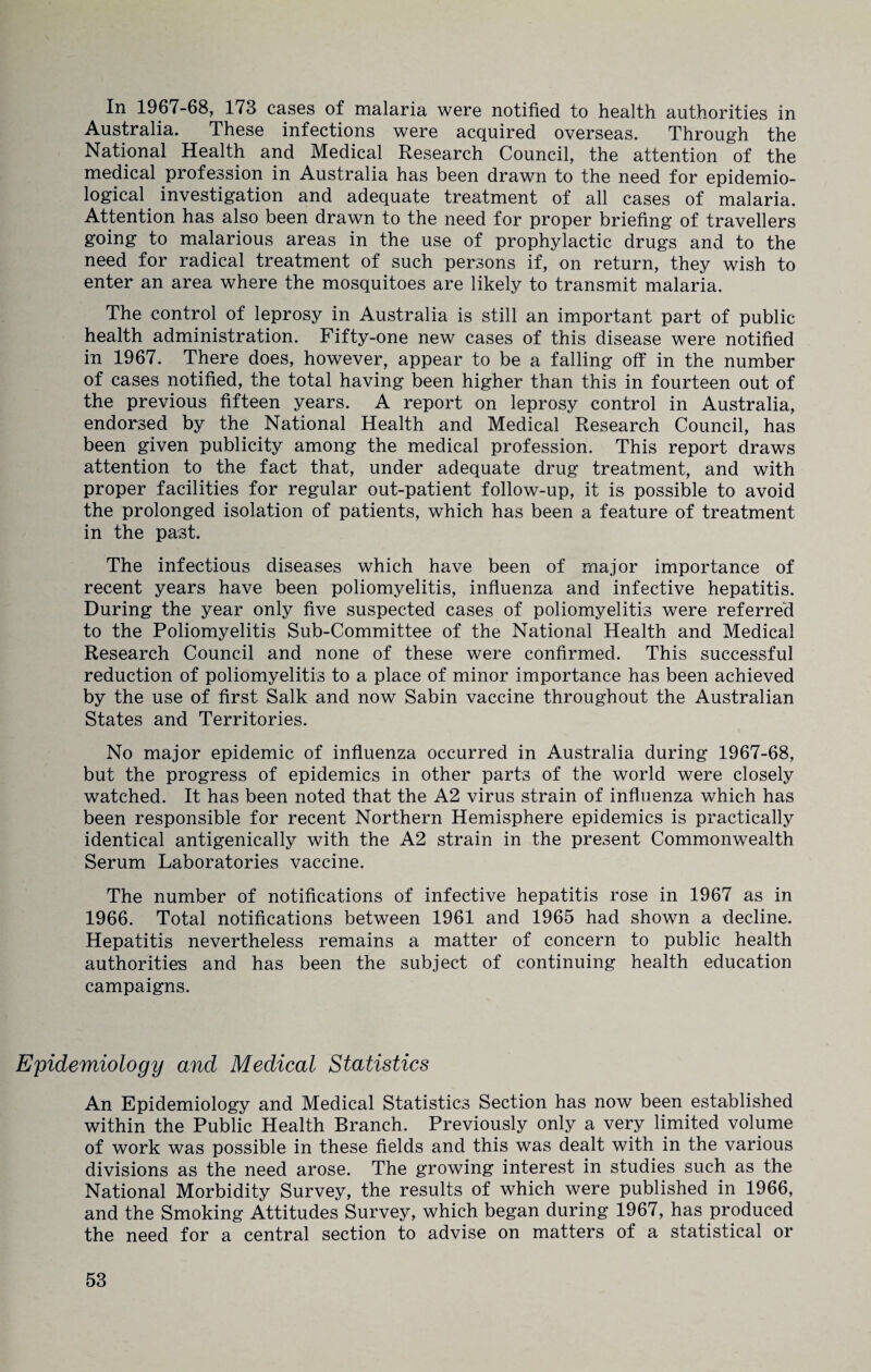 In 1967-68, 173 cases of malaria were notified to health authorities in Australia. These infections were acquired overseas. Through the National Health and Medical Research Council, the attention of the medical profession in Australia has been drawn to the need for epidemio¬ logical investigation and adequate treatment of all cases of malaria. Attention has also been drawn to the need for proper briefing of travellers going to malarious areas in the use of prophylactic drugs and to the need for radical treatment of such persons if, on return, they wish to enter an area where the mosquitoes are likely to transmit malaria. The control of leprosy in Australia is still an important part of public health administration. Fifty-one new cases of this disease were notified in 1967. There does, however, appear to be a falling off in the number of cases notified, the total having been higher than this in fourteen out of the previous fifteen years. A report on leprosy control in Australia, endorsed by the National Health and Medical Research Council, has been given publicity among the medical profession. This report draws attention to the fact that, under adequate drug treatment, and with proper facilities for regular out-patient follow-up, it is possible to avoid the prolonged isolation of patients, which has been a feature of treatment in the past. The infectious diseases which have been of major importance of recent years have been poliomyelitis, influenza and infective hepatitis. During the year only five suspected cases of poliomyelitis were referred to the Poliomyelitis Sub-Committee of the National Health and Medical Research Council and none of these were confirmed. This successful reduction of poliomyelitis to a place of minor importance has been achieved by the use of first Salk and now Sabin vaccine throughout the Australian States and Territories. No major epidemic of influenza occurred in Australia during 1967-68, but the progress of epidemics in other parts of the world were closely watched. It has been noted that the A2 virus strain of influenza which has been responsible for recent Northern Hemisphere epidemics is practically identical antigenically with the A2 strain in the present Commonwealth Serum Laboratories vaccine. The number of notifications of infective hepatitis rose in 1967 as in 1966. Total notifications between 1961 and 1965 had shown a decline. Hepatitis nevertheless remains a matter of concern to public health authorities and has been the subject of continuing health education campaigns. Epidemiology and Medical Statistics An Epidemiology and Medical Statistics Section has now been established within the Public Health Branch. Previously only a very limited volume of work was possible in these fields and this was dealt with in the various divisions as the need arose. The growing interest in studies such as the National Morbidity Survey, the results of which were published in 1966, and the Smoking Attitudes Survey, which began during 1967, has produced the need for a central section to advise on matters of a statistical or