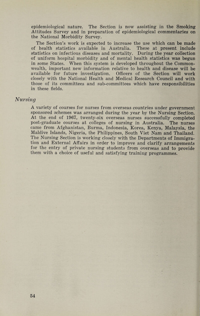 epidemiological nature. The Section is now assisting in the Smoking Attitudes Survey and in preparation of epidemiological commentaries on the National Morbidity Survey. The Section’s work is expected to increase the use which can be made of health statistics available in Australia. These at present include statistics on infectious diseases and mortality. During the year collection of uniform hospital morbidity and of mental health statistics was begun in some States. When this system is developed throughout the Common¬ wealth, important new information relative to health and disease will be available for future investigation. Officers of the Section will work closely with the National Health and Medical Research Council and with those of its committees and sub-committees which have responsibilities in these fields. Nursing A variety of courses for nurses from overseas countries under government sponsored schemes was arranged during the year by the Nursing Section. At the end of 1967, twenty-six overseas nurses successfully completed post-graduate courses at colleges of nursing in Australia. The nurses came from Afghanistan, Burma, Indonesia, Korea, Kenya, Malaysia, the Maidive Islands, Nigeria, the Philippines, South Viet Nam and Thailand. The Nursing Section is working closely with the Departments of Immigra¬ tion and External Affairs in order to improve and clarify arrangements for the entry of private nursing students from overseas and to provide them with a choice of useful and satisfying training programmes.