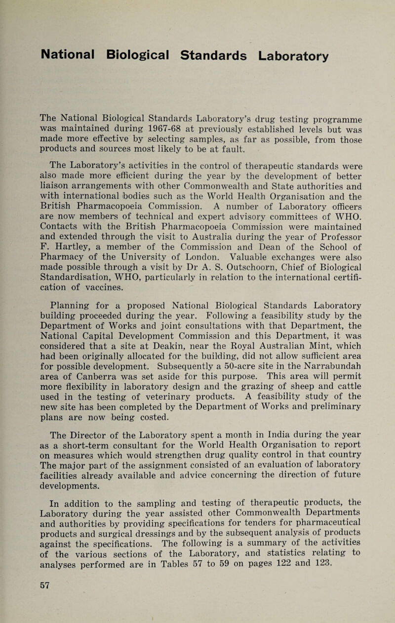 National Biological Standards Laboratory The National Biological Standards Laboratory’s drug testing programme was maintained during 1967-68 at previously established levels but was made more effective by selecting samples, as far as possible, from those products and sources most likely to be at fault. The Laboratory’s activities in the control of therapeutic standards were also made more efficient during the year by the development of better liaison arrangements with other Commonwealth and State authorities and with international bodies such as the World Health Organisation and the British Pharmacopoeia Commission. A number of Laboratory officers are now members of technical and expert advisory committees of WHO. Contacts with the British Pharmacopoeia Commission were maintained and extended through the visit to Australia during the year of Professor F. Hartley, a member of the Commission and Dean of the School of Pharmacy of the University of London. Valuable exchanges were also made possible through a visit by Dr A. S. Outschoorn, Chief of Biological Standardisation, WHO, particularly in relation to the international certifi¬ cation of vaccines. Planning for a proposed National Biological Standards Laboratory building proceeded during the year. Following a feasibility study by the Department of Works and joint consultations with that Department, the National Capital Development Commission and this Department, it was considered that a site at Deakin, near the Royal Australian Mint, which had been originally allocated for the building, did not allow sufficient area for possible development. Subsequently a 50-acre site in the Narrabundah area of Canberra was set aside for this purpose. This area will permit more flexibility in laboratory design and the grazing of sheep and cattle used in the testing of veterinary products. A feasibility study of the new site has been completed by the Department of Works and preliminary plans are now being costed. The Director of the Laboratory spent a month in India during the year as a short-term consultant for the World Health Organisation to report on measures which would strengthen drug quality control in that country The major part of the assignment consisted of an evaluation of laboratory facilities already available and advice concerning the direction of future developments. In addition to the sampling and testing of therapeutic products, the Laboratory during the year assisted other Commonwealth Departments and authorities by providing specifications for tenders for pharmaceutical products and surgical dressings and by the subsequent analysis of products against the specifications. The following is a summary of the activities of the various sections of the Laboratory, and statistics relating to analyses performed are in Tables 57 to 59 on pages 122 and 123.