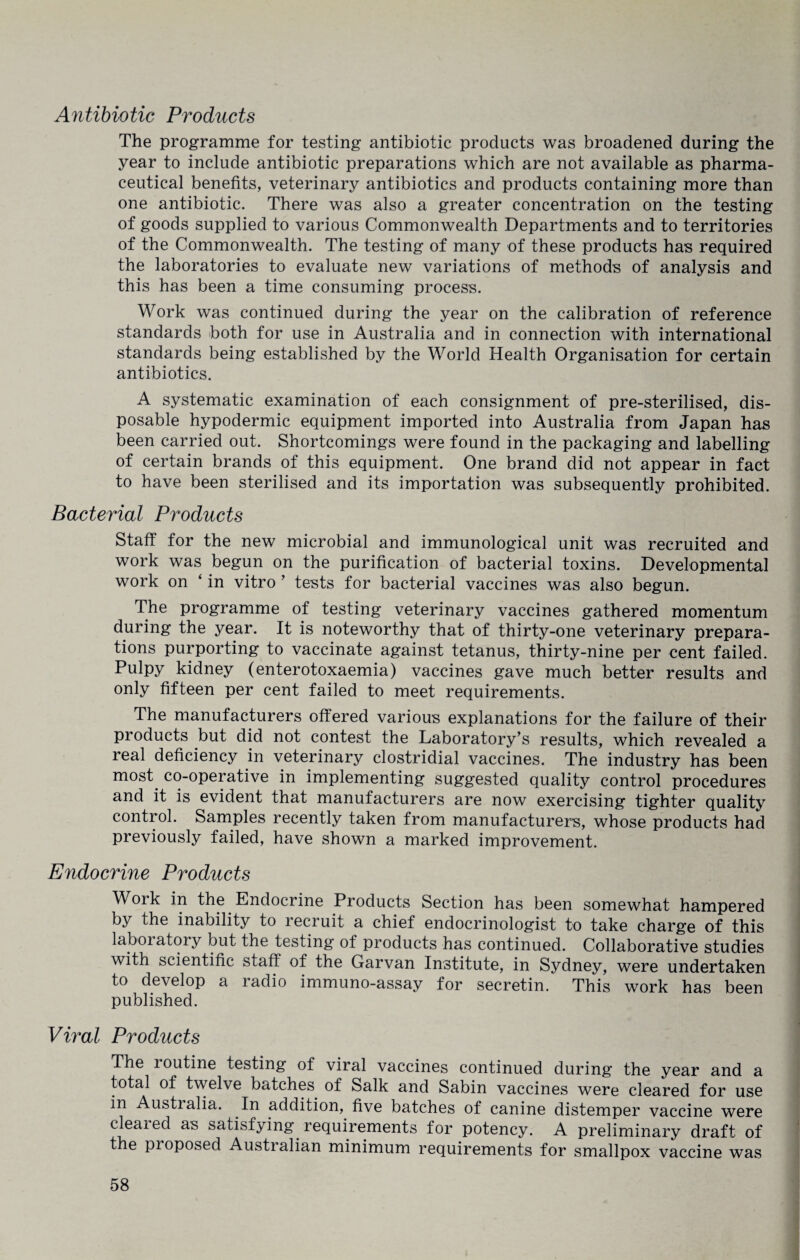 Antibiotic Products The programme for testing antibiotic products was broadened during the year to include antibiotic preparations which are not available as pharma¬ ceutical benefits, veterinary antibiotics and products containing more than one antibiotic. There was also a greater concentration on the testing of goods supplied to various Commonwealth Departments and to territories of the Commonwealth. The testing of many of these products has required the laboratories to evaluate new variations of methods of analysis and this has been a time consuming process. Work was continued during the year on the calibration of reference standards both for use in Australia and in connection with international standards being established by the World Health Organisation for certain antibiotics. A systematic examination of each consignment of pre-sterilised, dis¬ posable hypodermic equipment imported into Australia from Japan has been carried out. Shortcomings were found in the packaging and labelling of certain brands of this equipment. One brand did not appear in fact to have been sterilised and its importation was subsequently prohibited. Bacterial Products Staff for the new microbial and immunological unit was recruited and work was begun on the purification of bacterial toxins. Developmental work on 1 in vitro ’ tests for bacterial vaccines was also begun. The programme of testing veterinary vaccines gathered momentum during the year. It is noteworthy that of thirty-one veterinary prepara¬ tions purporting to vaccinate against tetanus, thirty-nine per cent failed. Pulpy kidney (enterotoxaemia) vaccines gave much better results and only fifteen per cent failed to meet requirements. The manufacturers offered various explanations for the failure of their products but did not contest the Laboratory’s results, which revealed a real deficiency in veterinary clostridial vaccines. The industry has been most co-operative in implementing suggested quality control procedures and it is evident that manufacturers are now exercising tighter quality conti ol. Samples recently taken from manufacturers, whose products had previously failed, have shown a marked improvement. Endocrine Products Work in the Endocrine Products Section has been somewhat hampered by the inability to leciuit a chief endocrinologist to take charge of this laboratory but the testing ot products has continued. Collaborative studies with scientific staff of the Garvan Institute, in Sydney, were undertaken to develop a radio immuno-assay for secretin. This work has been published. Viral Products The loutine testing of viral vaccines continued during the year and a total of twelve batches of Salk and Sabin vaccines were cleared for use in Austialia. In addition, five batches of canine distemper vaccine were cleaied as satisfying requirements for potency. A preliminary draft of the pioposed Austialian minimum requirements for smallpox vaccine was
