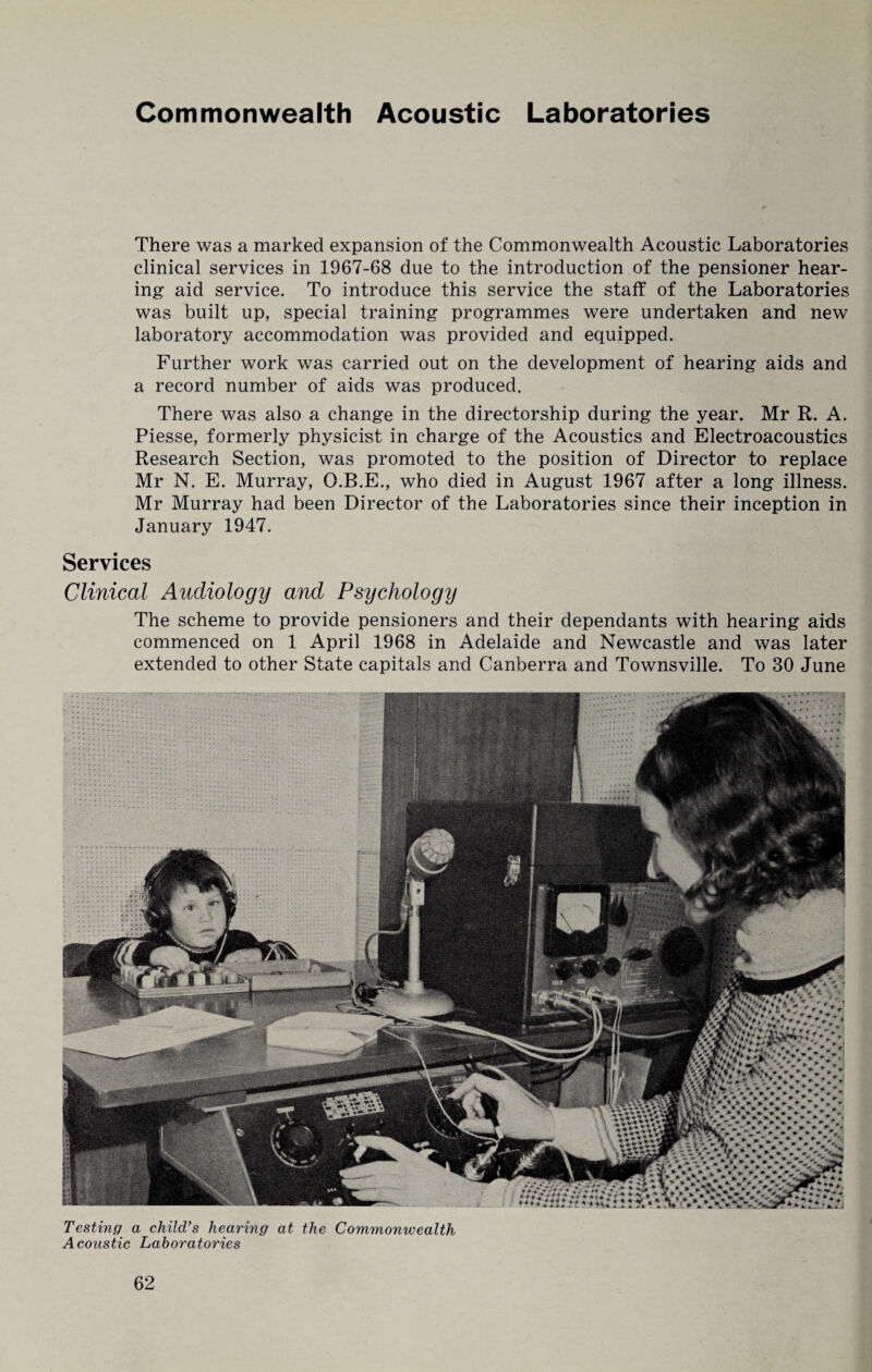 There was a marked expansion of the Commonwealth Acoustic Laboratories clinical services in 1967-68 due to the introduction of the pensioner hear¬ ing aid service. To introduce this service the staff of the Laboratories was built up, special training programmes were undertaken and new laboratory accommodation was provided and equipped. Further work was carried out on the development of hearing aids and a record number of aids was produced. There was also a change in the directorship during the year. Mr R. A. Piesse, formerly physicist in charge of the Acoustics and Electroacoustics Research Section, was promoted to the position of Director to replace Mr N. E. Murray, O.B.E., who died in August 1967 after a long illness. Mr Murray had been Director of the Laboratories since their inception in January 1947. Services Clinical Audiology and Psychology The scheme to provide pensioners and their dependants with hearing aids commenced on 1 April 1968 in Adelaide and Newcastle and was later extended to other State capitals and Canberra and Townsville. To 30 June Testing a child's hearing at the Commonwealth Acoustic Laboratories