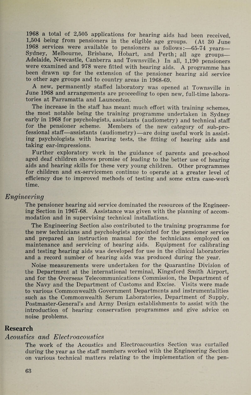 1968 a total of 2,505 applications for hearing aids had been received, 1,504 being from pensioners in the eligible age groups. (At 30 June 1968 services were available to pensioners as follows:—65-74 years— Sydney, Melbourne, Brisbane, Hobart, and Perth; all age groups— Adelaide, Newcastle, Canberra and Townsville.) In all, 1,190 pensioners were examined and 978 were fitted with hearing aids. A programme has been drawn up for the extension of the pensioner hearing aid service to other age groups and to country areas in 1968-69. A new, permanently staffed laboratory was opened at Townsville in June 1968 and arrangements are proceeding to open new, full-time labora¬ tories at Parramatta and Launceston. The increase in the staff has meant much effort with training schemes, the most notable being the training programme undertaken in Sydney early in 1968 for psychologists, assistants (audiometry) and technical staff for the pensioner scheme. Members of the new category of sub-pro¬ fessional staff—assistants (audiometry)—are doing useful work in assist¬ ing psychologists with hearing tests, the fitting of hearing aids and taking ear-impressions. Further exploratory work in the guidance of parents and pre-school aged deaf children shows promise of leading to the better use of hearing aids and hearing skills for these very young children. Other programmes for children and ex-servicemen continue to operate at a greater level of efficiency due to improved methods of testing and some extra case-work time. Engineering The pensioner hearing aid service dominated the resources of the Engineer¬ ing Section in 1967-68. Assistance was given with the planning of accom¬ modation and in supervising technical installations. The Engineering Section also contributed to the training programme for the new technicians and psychologists appointed for the pensioner service and prepared an instruction manual for the technicians employed on maintenance and servicing of hearing aids. Equipment for calibrating and testing hearing aids was developed for use in the clinical laboratories and a record number of hearing aids was produced during the year. Noise measurements were undertaken for the Quarantine Division of the Department at the international terminal, Kingsford Smith Airport, and for the Overseas Telecommunications Commission, the Department of the Navy and the Department of Customs and Excise. Visits were made to various Commonwealth Government Departments and instrumentalities such as the Commonwealth Serum Laboratories, Department of Supply, Postmaster-General’s and Army Design establishments to assist with the introduction of hearing conservation programmes and give advice on noise problems. Research Acoustics and Electroacoustics The work of the Acoustics and Electroacoustics Section was curtailed during the year as the staff members worked with the Engineering Section on various technical matters relating to the implementation of the pen-