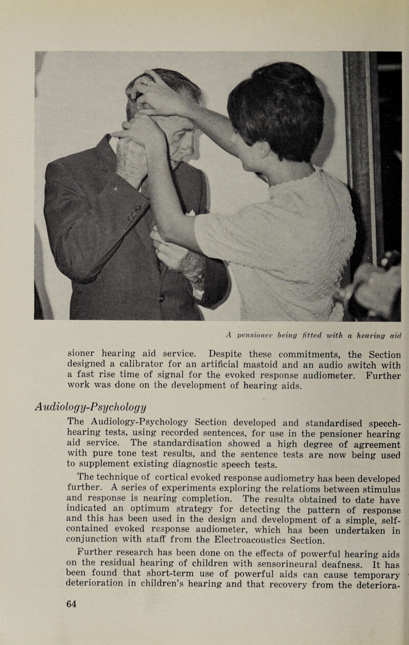 A pensioner being fitted with a hearing aid sioner hearing aid service. Despite these commitments, the Section designed a calibrator for an artificial mastoid and an audio switch with a fast rise time of signal for the evoked response audiometer. Further work was done on the development of hearing aids. Audiology-Psychology The Audiology-Psychology Section developed and standardised speech¬ hearing tests, using recorded sentences, for use in the pensioner hearing aid service. The standardisation showed a high degree of agreement with pure tone test results, and the sentence tests are now being used to supplement existing diagnostic speech tests. The technique of cortical evoked response audiometry has been developed further. A series of experiments exploring the relations between stimulus and response is nearing completion. The results obtained to date have indicated an optimum strategy for detecting the pattern of response and this has been used in the design and development of a simple, self- contained evoked response audiometer, which has been undertaken in conjunction with staff from the Electroacoustics Section. Further research has been done on the effects of powerful hearing aids on the residual hearing of children with sensorineural deafness. It has been found that short-term use of powerful aids can cause temporary deterioration in children’s hearing and that recovery from the deteriora-