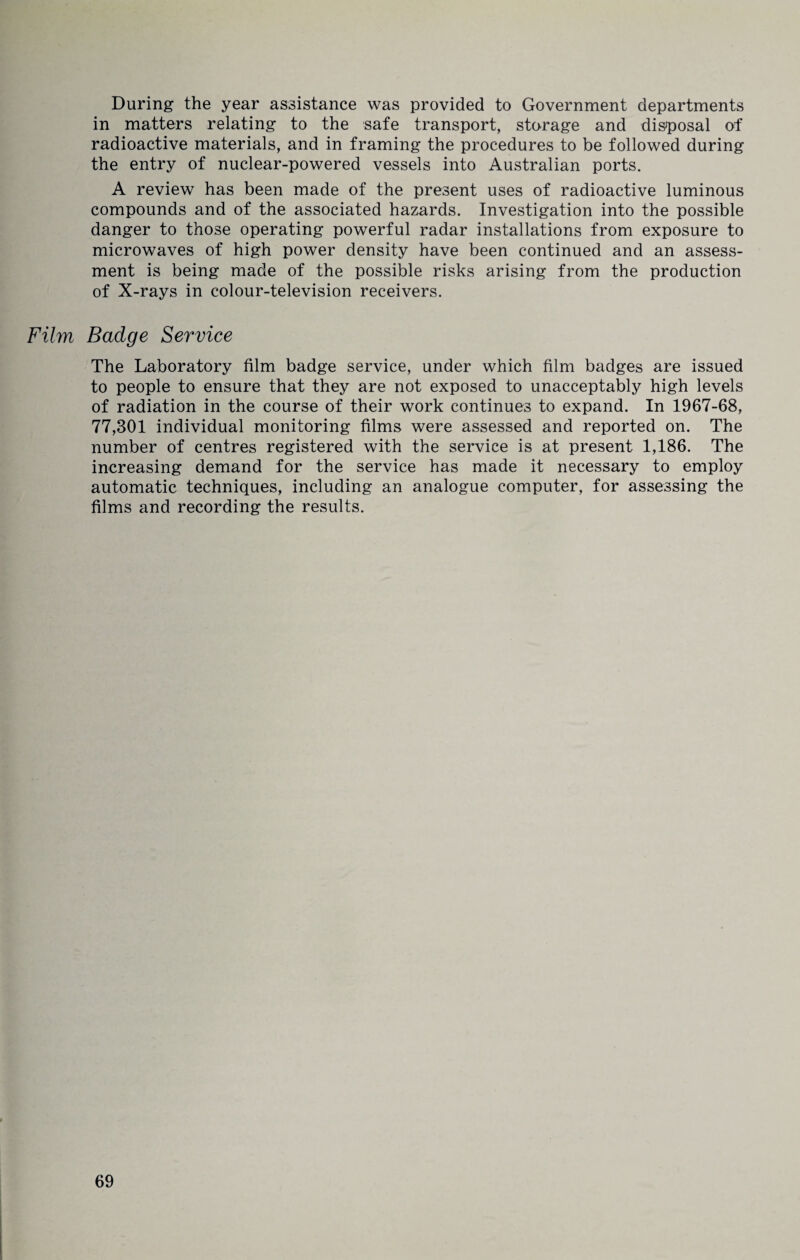 During the year assistance was provided to Government departments in matters relating to the safe transport, storage and disposal of radioactive materials, and in framing the procedures to be followed during the entry of nuclear-powered vessels into Australian ports. A review has been made of the present uses of radioactive luminous compounds and of the associated hazards. Investigation into the possible danger to those operating powerful radar installations from exposure to microwaves of high power density have been continued and an assess¬ ment is being made of the possible risks arising from the production of X-rays in colour-television receivers. Film Badge Service The Laboratory film badge service, under which film badges are issued to people to ensure that they are not exposed to unacceptably high levels of radiation in the course of their work continues to expand. In 1967-68, 77,301 individual monitoring films were assessed and reported on. The number of centres registered with the service is at present 1,186. The increasing demand for the service has made it necessary to employ automatic techniques, including an analogue computer, for assessing the films and recording the results.