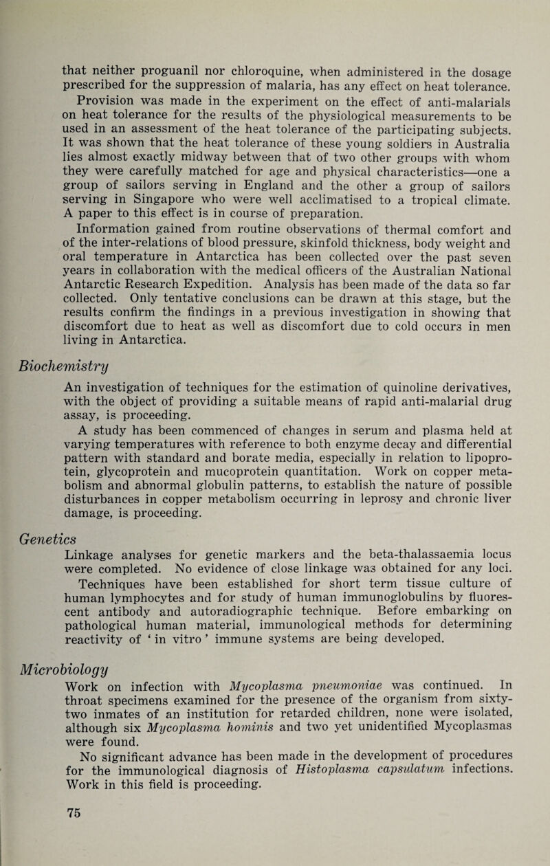 that neither proguanil nor chloroquine, when administered in the dosage prescribed for the suppression of malaria, has any effect on heat tolerance. Provision was made in the experiment on the effect of anti-malarials on heat tolerance for the results of the physiological measurements to be used in an assessment of the heat tolerance of the participating subjects. It was shown that the heat tolerance of these young soldiers in Australia lies almost exactly midway between that of two other groups with whom they were carefully matched for age and physical characteristics—one a group of sailors serving in England and the other a group of sailors serving in Singapore who were well acclimatised to a tropical climate. A paper to this effect is in course of preparation. Information gained from routine observations of thermal comfort and of the inter-relations of blood pressure, skinfold thickness, body weight and oral temperature in Antarctica has been collected over the past seven years in collaboration with the medical officers of the Australian National Antarctic Research Expedition. Analysis has been made of the data so far collected. Only tentative conclusions can be drawn at this stage, but the results confirm the findings in a previous investigation in showing that discomfort due to heat as well as discomfort due to cold occurs in men living in Antarctica. Biochemistry An investigation of techniques for the estimation of quinoline derivatives, with the object of providing a suitable means of rapid anti-malarial drug assay, is proceeding. A study has been commenced of changes in serum and plasma held at varying temperatures with reference to both enzyme decay and differential pattern with standard and borate media, especially in relation to lipopro¬ tein, glycoprotein and mucoprotein quantitation. Work on copper meta¬ bolism and abnormal globulin patterns, to establish the nature of possible disturbances in copper metabolism occurring in leprosy and chronic liver damage, is proceeding. Genetics Linkage analyses for genetic markers and the beta-thalassaemia locus were completed. No evidence of close linkage was obtained for any loci. Techniques have been established for short term tissue culture of human lymphocytes and for study of human immunoglobulins by fluores¬ cent antibody and autoradiographic technique. Before embarking on pathological human material, immunological methods for determining reactivity of ‘ in vitro 9 immune systems are being developed. Microbiology Work on infection with Mycoplasma pneumoniae was continued. In throat specimens examined for the presence of the organism from sixty- two inmates of an institution for retarded children, none were isolated, although six Mycoplasma hominis and two yet unidentified My coplasmas were found. No significant advance has been made in the development of procedures for the immunological diagnosis of Histoplasma capsulatum infections. Work in this field is proceeding.