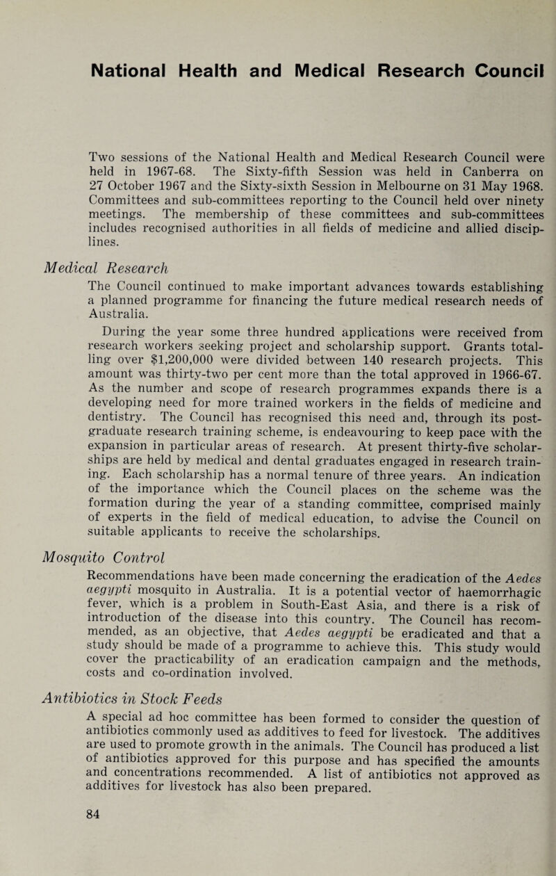 National Health and Medical Research Council Two sessions of the National Health and Medical Research Council were held in 1967-68. The Sixty-fifth Session was held in Canberra on 27 October 1967 and the Sixty-sixth Session in Melbourne on 31 May 1968. Committees and sub-committees reporting to the Council held over ninety meetings. The membership of these committees and sub-committees includes recognised authorities in all fields of medicine and allied discip¬ lines. Medical Research The Council continued to make important advances towards establishing a planned programme for financing the future medical research needs of Australia. During the year some three hundred applications were received from research workers seeking project and scholarship support. Grants total¬ ling over $1,200,000 were divided between 140 research projects. This amount was thirty-two per cent more than the total approved in 1966-67. As the number and scope of research programmes expands there is a developing need for more trained workers in the fields of medicine and dentistry. The Council has recognised this need and, through its post¬ graduate research training scheme, is endeavouring to keep pace with the expansion in particular areas of research. At present thirty-five scholar¬ ships are held by medical and dental graduates engaged in research train¬ ing. Each scholarship has a normal tenure of three years. An indication of the importance which the Council places on the scheme was the formation during the year of a standing committee, comprised mainly of experts in the field of medical education, to advise the Council on suitable applicants to receive the scholarships. Mosquito Control Recommendations have been made concerning the eradication of the Aedes aegypti mosquito in Australia. It is a potential vector of haemorrhagic fever, which is a problem in South-East Asia, and there is a risk of introduction of the disease into this country. The Council has recom¬ mended, as an objective, that Aedes aegypti be eradicated and that a study should be made of a programme to achieve this. This study would cover the practicability of an eradication campaign and the methods, costs and co-ordination involved. Antibiotics in Stock Feeds A special ad hoc committee has been formed to consider the question of antibiotics commonly used as additives to feed for livestock. The additives are used to promote growth in the animals. The Council has produced a list of antibiotics approved for this purpose and has specified the amounts and concentrations recommended. A list of antibiotics not approved as additives for livestock has also been prepared.