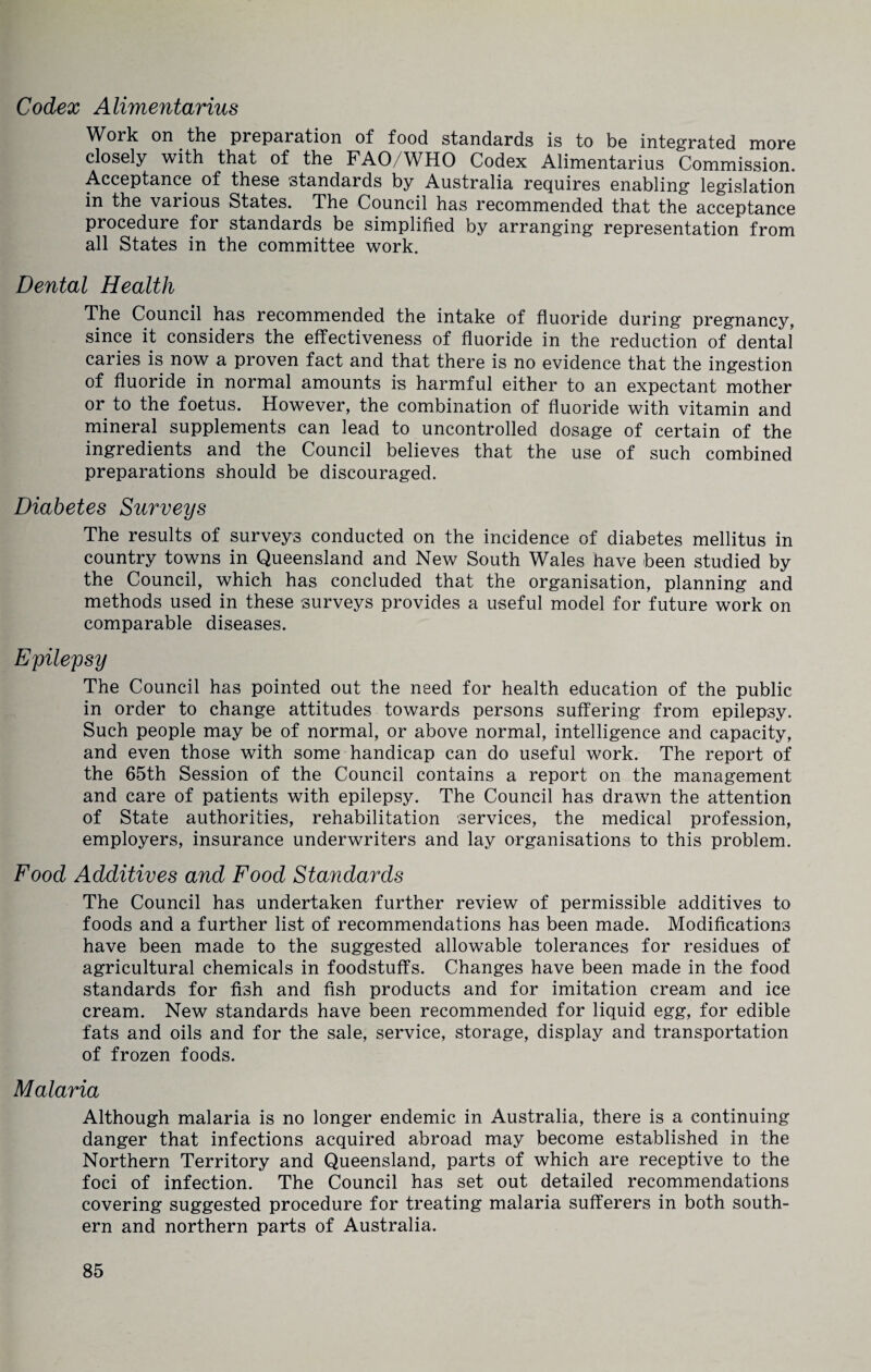 Codex Alimentarius Work on the preparation of food standards is to be integrated more closely with that of the FAO/WHO Codex Alimentarius Commission, Acceptance of these standards by Australia requires enabling legislation in the various States. The Council has recommended that the acceptance procedure for standards be simplified by arranging representation from all States in the committee work. Dental Health The Council has recommended the intake of fluoride during pregnancy, since it considers the effectiveness of fluoride in the reduction of dental caries is now a proven fact and that there is no evidence that the ingestion of fluoride in normal amounts is harmful either to an expectant mother or to the foetus. However, the combination of fluoride with vitamin and mineral supplements can lead to uncontrolled dosage of certain of the ingredients and the Council believes that the use of such combined preparations should be discouraged. Diabetes Surveys The results of surveys conducted on the incidence of diabetes mellitus in country towns in Queensland and New South Wales have been studied by the Council, which has concluded that the organisation, planning and methods used in these surveys provides a useful model for future work on comparable diseases. Epilepsy The Council has pointed out the need for health education of the public in order to change attitudes towards persons suffering from epilepsy. Such people may be of normal, or above normal, intelligence and capacity, and even those with some handicap can do useful work. The report of the 65th Session of the Council contains a report on the management and care of patients with epilepsy. The Council has drawn the attention of State authorities, rehabilitation services, the medical profession, employers, insurance underwriters and lay organisations to this problem. Food Additives and Food Standards The Council has undertaken further review of permissible additives to foods and a further list of recommendations has been made. Modifications have been made to the suggested allowable tolerances for residues of agricultural chemicals in foodstuffs. Changes have been made in the food standards for fish and fish products and for imitation cream and ice cream. New standards have been recommended for liquid egg, for edible fats and oils and for the sale, service, storage, display and transportation of frozen foods. Malaria Although malaria is no longer endemic in Australia, there is a continuing danger that infections acquired abroad may become established in the Northern Territory and Queensland, parts of which are receptive to the foci of infection. The Council has set out detailed recommendations covering suggested procedure for treating malaria sufferers in both south¬ ern and northern parts of Australia.