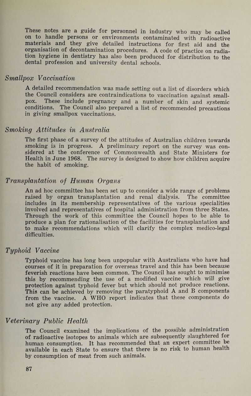 These notes are a guide for personnel in industry who may be called on to handle persons or environments contaminated with radioactive materials and they give detailed instructions for first aid and the organisation of decontamination procedures. A code of practice on radia¬ tion hygiene in dentistry has also been produced for distribution to the dental profession and university dental schools. Smallpox Vaccination A detailed recommendation was made setting out a list of disorders which the Council considers are contraindications to vaccination against small¬ pox. These include pregnancy and a number of skin and systemic conditions. The Council also prepared a list of recommended precautions in giving smallpox vaccinations. Smoking Attitudes in Australia The first phase of a survey of the attitudes of Australian children towards smoking is in progress. A preliminary report on the survey was con¬ sidered at the conference of Commonwealth and State Ministers for Health in June 1968. The survey is designed to show how children acquire the habit of smoking. Transplantation of Human Organs An ad hoc committee has been set up to consider a wide range of problems raised by organ transplantation and renal dialysis. The committee includes in its membership representatives of the various specialities involved and representatives of hospital administration from three States. Through the work of this committee the Council hopes to be able to produce a plan for rationalisation of the facilities for transplantation and to make recommendations which will clarify the complex medico-legal difficulties. Typhoid Vaccine Typhoid vaccine has long been unpopular with Australians who have had courses of it in preparation for overseas travel and this has been because feverish reactions have been common. The Council has sought to minimise this by recommending the use of a modified vaccine which will give protection against typhoid fever but which should not produce reactions. This can be achieved by removing the paratyphoid A and B components from the vaccine. A WHO report indicates that these components do not give any added protection. Veterinary Public Health The Council examined the implications of the possible administration of radioactive isotopes to animals which are subsequently slaughtered for human consumption. It has recommended that an expert committee be available in each State to ensure that there is no risk to human health by consumption of meat from such animals.
