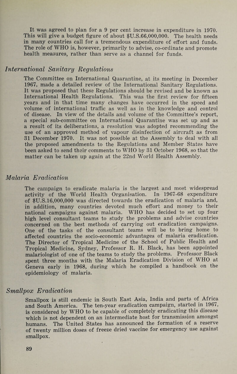 It was agreed to plan for a 9 per cent increase in expenditure in 1970. This will give a budget figure of about $U.S.66,000,000. The health needs in many countries call for a tremendous expenditure of effort and funds. The role of WHO is, however, primarily to advise, co-ordinate and promote health measures, rather than serve as a channel for funds. International Sanitary Regulations The Committee on International Quarantine, at its meeting in December 1967, made a detailed review of the International Sanitary Regulations. It was proposed that these Regulations should be revised and be known as International Health Regulations. This was the first review for fifteen years and in that time many changes have occurred in the speed and volume of international traffic as well as in the knowledge and control of disease. In view of the details and volume of the Committee’s report, a special sub-committee on International Quarantine was set up and as a result of its deliberations, a resolution was adopted recommending the use of an approved method of vapour disinfection of aircraft as from 31 December 1970. It was not possible at the Assembly to deal with all the proposed amendments to the Regulations and Member States have been asked to send their comments to WHO by 31 October 1968, so that the matter can be taken up again at the 22nd World Health Assembly. Malaria Eradication The campaign to eradicate malaria is the largest and most widespread activity of the World Health Organisation. In 1967-68 expenditure of fU.S.16,000,000 was directed towards the eradication of malaria and, in addition, many countries devoted much effort and money to their national campaigns against malaria. WHO has decided to set up four high level consultant teams to study the problems and advise countries concerned on the best methods of carrying out eradication campaigns. One of the tasks of the consultant teams will be to bring home to affected countries the socio-economic advantages of malaria eradication. The Director of Tropical Medicine of the School of Public Health and Tropical Medicine, Sydney, Professor R. H. Black, has been appointed malariologist of one of the teams to study the problems. Professor Black spent three months with the Malaria Eradication Division of WHO at Geneva early in 1968, during which he compiled a handbook on the epidemiology of malaria. Smallpox Eradication Smallpox is still endemic in South East Asia, India and parts of Africa and South America. The ten-year eradication campaign, started in 1967, is considered by WHO to be capable of completely eradicating this disease which is not dependent on an intermediate host for transmission amongst humans. The United States has announced the formation of a reserve of twenty million doses of freeze dried vaccine for emergency use against smallpox.
