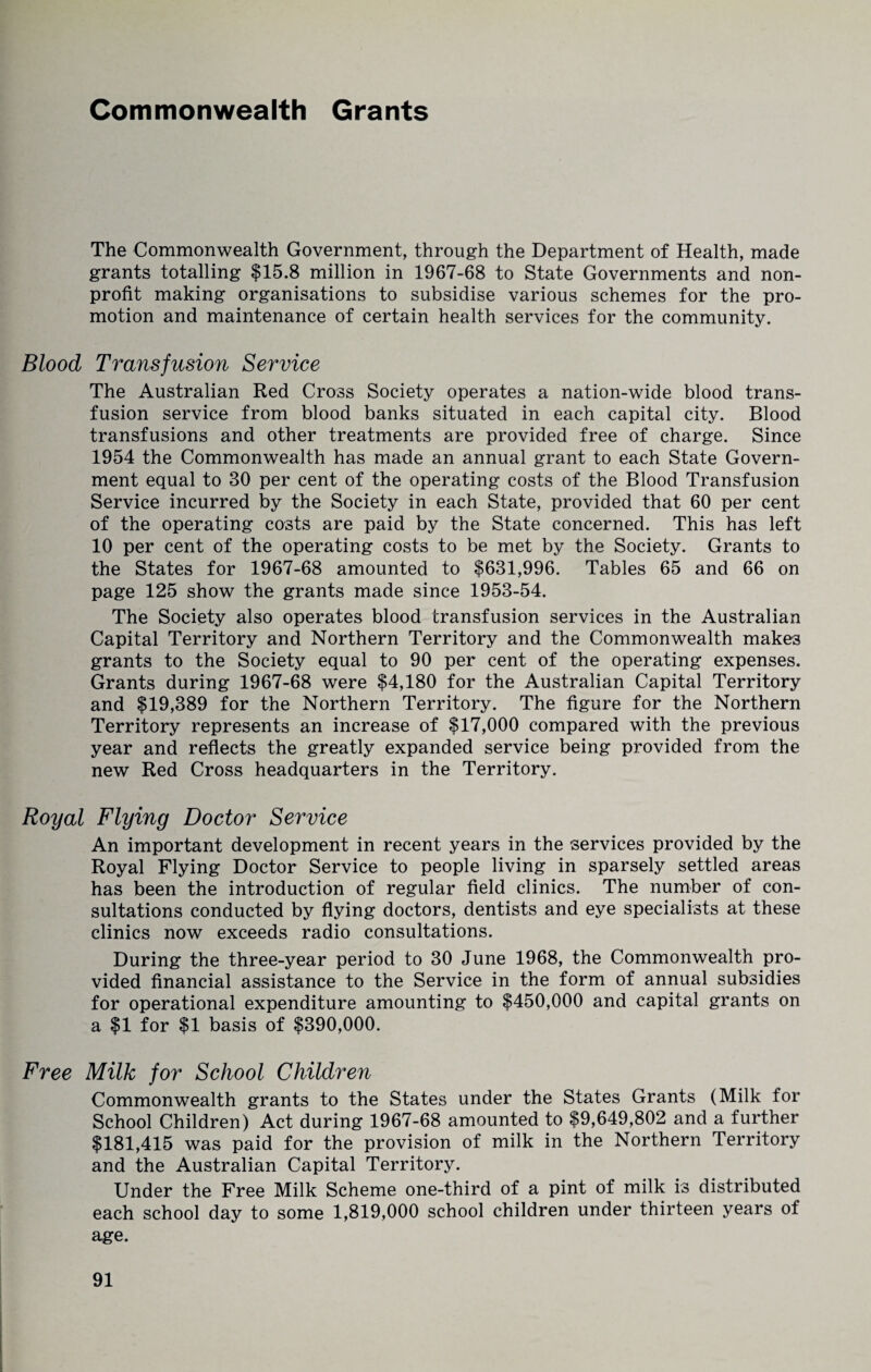Commonwealth Grants The Commonwealth Government, through the Department of Health, made grants totalling $15.8 million in 1967-68 to State Governments and non¬ profit making organisations to subsidise various schemes for the pro¬ motion and maintenance of certain health services for the community. Blood Transfusion Service The Australian Red Cross Society operates a nation-wide blood trans¬ fusion service from blood banks situated in each capital city. Blood transfusions and other treatments are provided free of charge. Since 1954 the Commonwealth has made an annual grant to each State Govern¬ ment equal to 30 per cent of the operating costs of the Blood Transfusion Service incurred by the Society in each State, provided that 60 per cent of the operating costs are paid by the State concerned. This has left 10 per cent of the operating costs to be met by the Society. Grants to the States for 1967-68 amounted to $631,996. Tables 65 and 66 on page 125 show the grants made since 1953-54. The Society also operates blood transfusion services in the Australian Capital Territory and Northern Territory and the Commonwealth makes grants to the Society equal to 90 per cent of the operating expenses. Grants during 1967-68 were $4,180 for the Australian Capital Territory and $19,389 for the Northern Territory. The figure for the Northern Territory represents an increase of $17,000 compared with the previous year and reflects the greatly expanded service being provided from the new Red Cross headquarters in the Territory. Royal Flying Doctor Service An important development in recent years in the services provided by the Royal Flying Doctor Service to people living in sparsely settled areas has been the introduction of regular field clinics. The number of con¬ sultations conducted by flying doctors, dentists and eye specialists at these clinics now exceeds radio consultations. During the three-year period to 30 June 1968, the Commonwealth pro¬ vided financial assistance to the Service in the form of annual subsidies for operational expenditure amounting to $450,000 and capital grants on a $1 for $1 basis of $390,000. Free Milk for School Children Commonwealth grants to the States under the States Grants (Milk for School Children) Act during 1967-68 amounted to $9,649,802 and a further $181,415 was paid for the provision of milk in the Northern Territory and the Australian Capital Territory. Under the Free Milk Scheme one-third of a pint of milk is distributed each school day to some 1,819,000 school children under thirteen years oi age.