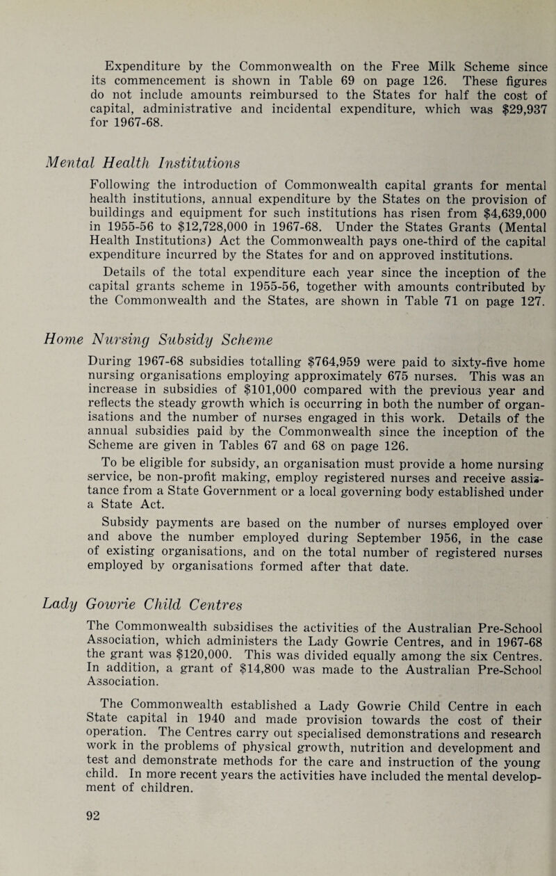 Expenditure by the Commonwealth on the Free Milk Scheme since its commencement is shown in Table 69 on page 126. These figures do not include amounts reimbursed to the States for half the cost of capital, administrative and incidental expenditure, which was $29,937 for 1967-68. Mental Health Institutions Following the introduction of Commonwealth capital grants for mental health institutions, annual expenditure by the States on the provision of buildings and equipment for such institutions has risen from $4,639,000 in 1955-56 to $12,728,000 in 1967-68. Under the States Grants (Mental Health Institutions) Act the Commonwealth pays one-third of the capital expenditure incurred by the States for and on approved institutions. Details of the total expenditure each year since the inception of the capital grants scheme in 1955-56, together with amounts contributed by the Commonwealth and the States, are shown in Table 71 on page 127. Home Nursing Subsidy Scheme During 1967-68 subsidies totalling $764,959 were paid to sixty-five home nursing organisations employing approximately 675 nurses. This was an increase in subsidies of $101,000 compared with the previous year and reflects the steady growth which is occurring in both the number of organ¬ isations and the number of nurses engaged in this work. Details of the annual subsidies paid by the Commonwealth since the inception of the Scheme are given in Tables 67 and 68 on page 126. To be eligible for subsidy, an organisation must provide a home nursing service, be non-profit making, employ registered nurses and receive assis¬ tance from a State Government or a local governing body established under a State Act. Subsidy payments are based on the number of nurses employed over and above the number employed during September 1956, in the case of existing organisations, and on the total number of registered nurses employed by organisations formed after that date. Lady Gowrie Child Centres The Commonwealth subsidises the activities of the Australian Pre-School Association, which administers the Lady Gowrie Centres, and in 1967-68 the grant was $120,000. This was divided equally among the six Centres. In addition, a grant of $14,800 was made to the Australian Pre-School Association. The Commonwealth established a Lady Gowrie Child Centre in each State capital in 1940 and made provision towards the cost of their operation. The Centres carry out specialised demonstrations and research work in the problems of physical growth, nutrition and development and test and demonstrate methods for the care and instruction of the young child. In more recent years the activities have included the mental develop¬ ment of children.