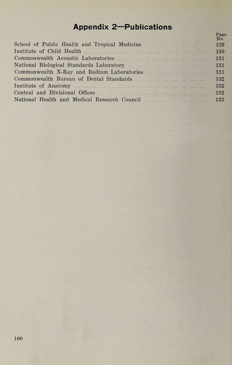 Appendix 2—Publications Page No. School of Public Health and Tropical Medicine 129 Institute of Child Health . 130 Commonwealth Acoustic Laboratories . 131 National Biological Standards Laboratory . 131 Commonwealth X-Ray and Radium Laboratories . 131 Commonwealth Bureau of Dental Standards . 132 Institute of Anatomy . 132 Central and Divisional Offices . 132 National Health and Medical Research Council . 133