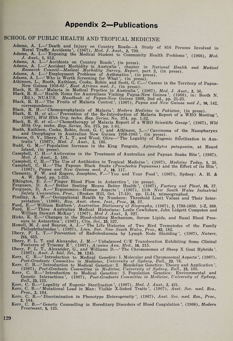 Appendix 2—Publications SCHOOL OF PUBLIC HEALTH AND TROPICAL MEDICINE Adams, A. I.—‘ Death and Injury on Country Roads—A Study of 816 Persons Involved in Rural Traffic Accidents’, (1967), Med. J. Amt., 2, 799. versons involved in Adams, A. I.—‘Exposing the Medical Student to Community Health Problems’, (1968), Med. ft/ • ii ti'oLj 1} JL • Adams, A. I.—‘Accidents on Country Roads’, (in press). Adams, A- JL—^ Accident^ Morbidity in Australia’, chapter in National Health and Medical Atkinson, L., Booth, Kathleen, Cooke, Robin and Scott, G. C.—‘ Cancer in the Territory of Papua- New Guinea 1958-65’, East African med. J., (in press). Black, R. H.—‘Malaria in Medical Practice in Australia’, (1967), Med. J. Aust., 2, 36. Biack R H.— Health Notes for Austrahans ^siting Papua-New Guinea’, (1968), in: Booth N. (Ed.), NUAUS. Handbook of Papua-New Guinea 1968, 2nd ed., pp. 21-23 Black, R. H.—‘The Fruits of Malaria Control’, (1967), Papua and New Guinea med J., 10, 142 correspondence. Black, R. H.—‘Chemoprophylaxis of Malaria’, Modern Medicine in Pakistan, (in press). Black, R. H. et al.—‘ Prevention of the Re-Introduction of Malaria Report of a WHO Meeting (1967), Wld Hlth Org. techn. Rep. Series, No. 374, pp. 1-32. Black, R. H. et aZ.—‘ Chemotherapy of Malaria Report of a WHO Scientific Group’, (1967), Wld Hlth Org. techn. Rep. Series, No. 375, pp. 1-91. Booth, Kathleen, Cooke, Robin, Scott, G. C. and Atkinson, L.—‘ Carcinoma of the Nasopharynx and Oesophagus in Australian New Guinea 1958-1965’, (in press). Briscoe, O. V., Ilbery, P. L. T., and Wood, Olive—‘ The Legality of Eugenic Sterilization in Aus¬ tralia’, (1967), Med. J. Aust., 2, 185. Budd, G. M.—‘ Population Increase in the King Penguin, Aptenodytes patagonica, at Heard Island, (in press). Campbell, C. H.—‘ Antivenine in the Treatment of Australian and Papuan Snake Bite’, (1967), Med. J. Aust., 2, 106. Campbell, C. H.—‘The Use of Antibiotics in Tropical Medicine’, (1967), Medicine Today, 1, 35. Campbell, C. H.—‘ The Papuan Black Snake (Pseudechis Papuanus) and the Effect of its Bite ’, (1967), Papua and New Guinea med. J., 10, 117. Clements, F. W. and Rogers, Josephine, F.—‘You and Your Food’, (1967), Sydney: A. H. & A. W. Reed, pp. 1-219. Elkington, E. J.—‘Finger Blood Flow in Antarctica’, (in press). Ferguson, D. A.—‘Better Seating Means Better Health’, (1967), Factory and Plant, 55, 37. Ferguson, D. A.—‘Ergonomics—Human Aspects’, (1967), 11th New South Wales Industrial Safety Convention, Proc., (Broken Hill, Oct. 17-19), pp. 11-14, mimeographed. Findlay, A. W.—‘Occupational Health by Numbers: Threshold Limit Values and Their Inter¬ pretation’, (1968), Roy. Aust. chem. Inst., Proc., 38, 37. Ford, E.—‘William Redfern’, Australian Dictionary of Biography, (1967), 2, 1788-1850. 1-Z, 368. Ford, E.—‘ Three Australian Medical Historians: Leslie Cowlishaw, John Lidgett Cumpston and William Stewart McKay’, (1967), Med J. Aust., 2, 927. Hicks, K. E.—‘ Changes in the Blood-clotting Mechanism, Serum Lipids, and Basal Blood Pres¬ sure in Antarctica’, (1967), Clin. Sci., 33, 527. Howell, M. J. and Bearup, A. J.—‘The Life Histories of Two Bird Trematodes of the Family Philophthalmidae’, (1967), Linn. Soc. New South Wales, Proc., 92, 182. Ilbery, P. L. T.—‘Prevention of Radioleukaemia by Lymph Node Shielding’, (1967), Nature, 215, 655. Ilbery, P. L. T. and Alexander, J. M.—‘Unbalanced C/E Translocation Exhibiting Some Clinical Features of Trisomy E’, (1967), A/asian Ann. Med., 16, 215. Ilbery, P. L. T., Alexander, G., and Williams D.—‘The Chromosomes of Sheep X Goat Hybrids’, (1967), Aust. J. biol. Sci., 20, 1245. Kerr, C. B.—‘Introduction to Medical Genetics: I. Molecular and Chromosomal Aspects(1967), Post-Graduate Committee in Medicine, University of Sydney, Bull., 23, 78. Kerr, C. B.—‘Introduction to Medical Genetics: 2. Mendelian Genetics: Theory and Application’, (1967), Post-Graduate Committee in Medicine, University of Sydney, Bull., 23, 105. Kerr, C. B.—‘Introduction to Medical Genetics: 3. Population Genetics: Environmental and Genetic Interactions’, (1967), Post-Graduate Committee in Medicine, University of Sydney, Bull., 23, 133. Kerr, C. B.—‘Legality of Eugenic Sterilisation’, (1967), Med. J. Aust., 2, 421. Kerr, C. B.—‘Mutational Load in Man: Visible X-linked Traits’, (1967), Aust. Soc. med. Res., Proc., 2, 104. Kerr, C. B.—‘Discrimination in Phenotype Heterogeneity’, (1967), Aust. Soc. med. Res., Proc., 2, 104. Kerr, C. B.—‘Genetic Counselling in Hereditary Disorders of Blood Coagulation’, (1968), Modern Treatment, 5, 125.
